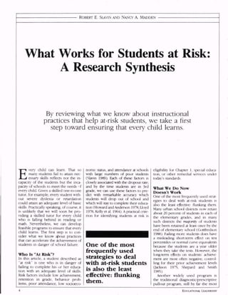 ROBERT E. SLAVIN AND NANCY A. MADDEN
What Works for Students at Risk:
A Research Synthesis
By reviewing what we know about instructional
practices that help at-risk students, we take a first
step toward ensuring that every child learns.
E
very child can learn That so
many students fail to attain nec
essary skills reflects not the in
capacity of the students but the inca
pacity of schools to meet the needs nf
every child. Given a skilled one-to-one
tutor, for example, every student with
out severe dyslexia or retardation
could attain an adequate level of basic
skills. Practically speaking, of course, it
is unlikely that we will soon be pro
viding a skilled tutor for every child
who is falling behind in reading or
math. Nevertheless, we can develop
feasible programs to ensure that every
child learns. The first step is to con
sider what we know a/xxit practices
that can accelerate the achievement of
students in danger of school failure.
Who Is "At Risk"?
In this article, a student described as
"at risk" is one who is in danger of
failing to complete his or her educa
tion with an adequate level of skills.
Risk factors include low achievement,
retention in grade, behavior prob
lems, poor attendance, low socioeco-
nomic status, and attendance at schools
with large numbers of poor students
(Slavin 1989) Each of these factors is
closely associated with the dropout rate;
and by the time students are in 3rd
grade, we can use these factors to pre
dict with remarkable accuracy which
students will drop out of school and
which will stay to complete their educa
tion (Howard and Anderson 1978, Lloyd
1978, Kelly et al. 1964) A practical crite
rion for identifying students at risk is
One of the most
frequently used
strategies to deal
with at-risk students
is also the least
effective: flunking
them.
eligibility for Chapter 1, special educa
tion, or other remedial services under
today's standards.
What We Do Now
Doesn't Work
One of the most frequently used strat
egies to deal with at-risk students is
also the least effective: flunking them
Many urban school districts now retain
about 20 percent of students in each of
the elementary grades, and in many
such districts the majority of students
have been retained at least once by the
end of elementary sch<x)l (Gottfredson
1988) Failing more students does have
a misleading short-term effect on test
percentiles or normal curve equivalents
because the students are a year older
when they take the tests However, the
long-term effects on students' achieve
ment are most often negative, control
ling for their prior achievement levels
Oackson 1975, Shepard and Smith
1985).
Another widely used program is
the traditional diagnostic/prescriptive
pullout program, still by far the most
EDUCATIONAL LEADERSHIP
 