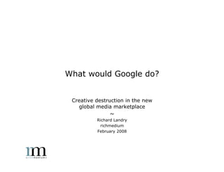 What would Google do?


 Creative destruction in the new
   global media marketplace
                ~
          Richard Landry
           richmedium
          February 2008
 