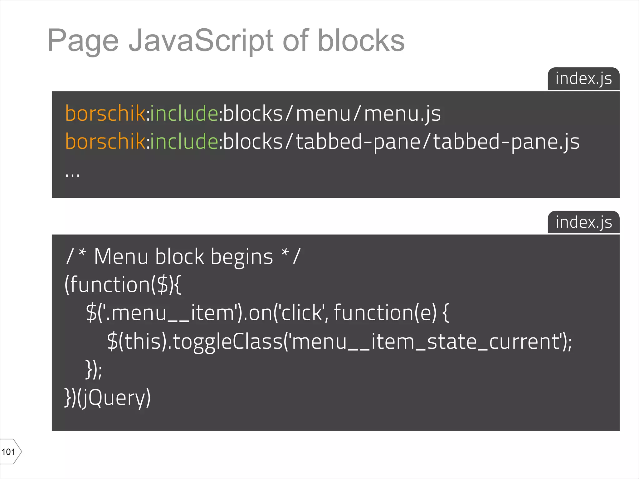 Page JavaScript of blocks
                                                             index.js

       borschik:include:blocks/menu/menu.js
       borschik:include:blocks/tabbed-pane/tabbed-pane.js
       ...

                                                             index.js

       /* Menu block begins */
       (function($){
           $('.menu__item').on('click', function(e) {
               $(this).toggleClass('menu__item_state_current');
           });
       })(jQuery)

101
 