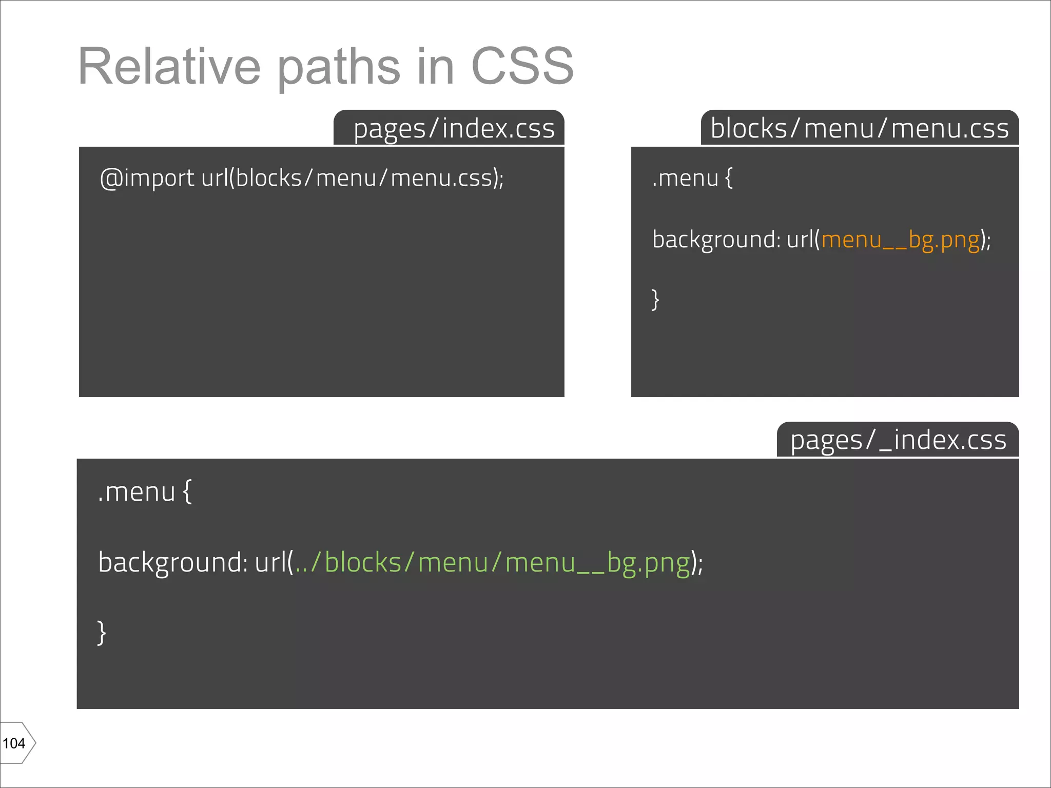 Relative paths in CSS
                           pages/index.css            blocks/menu/menu.css
      @import url(blocks/menu/menu.css);       .menu {

                                               background: url(menu__bg.png);

                                               }




                                                           pages/_index.css
      .menu {

      background: url(../blocks/menu/menu__bg.png);

      }


104
 