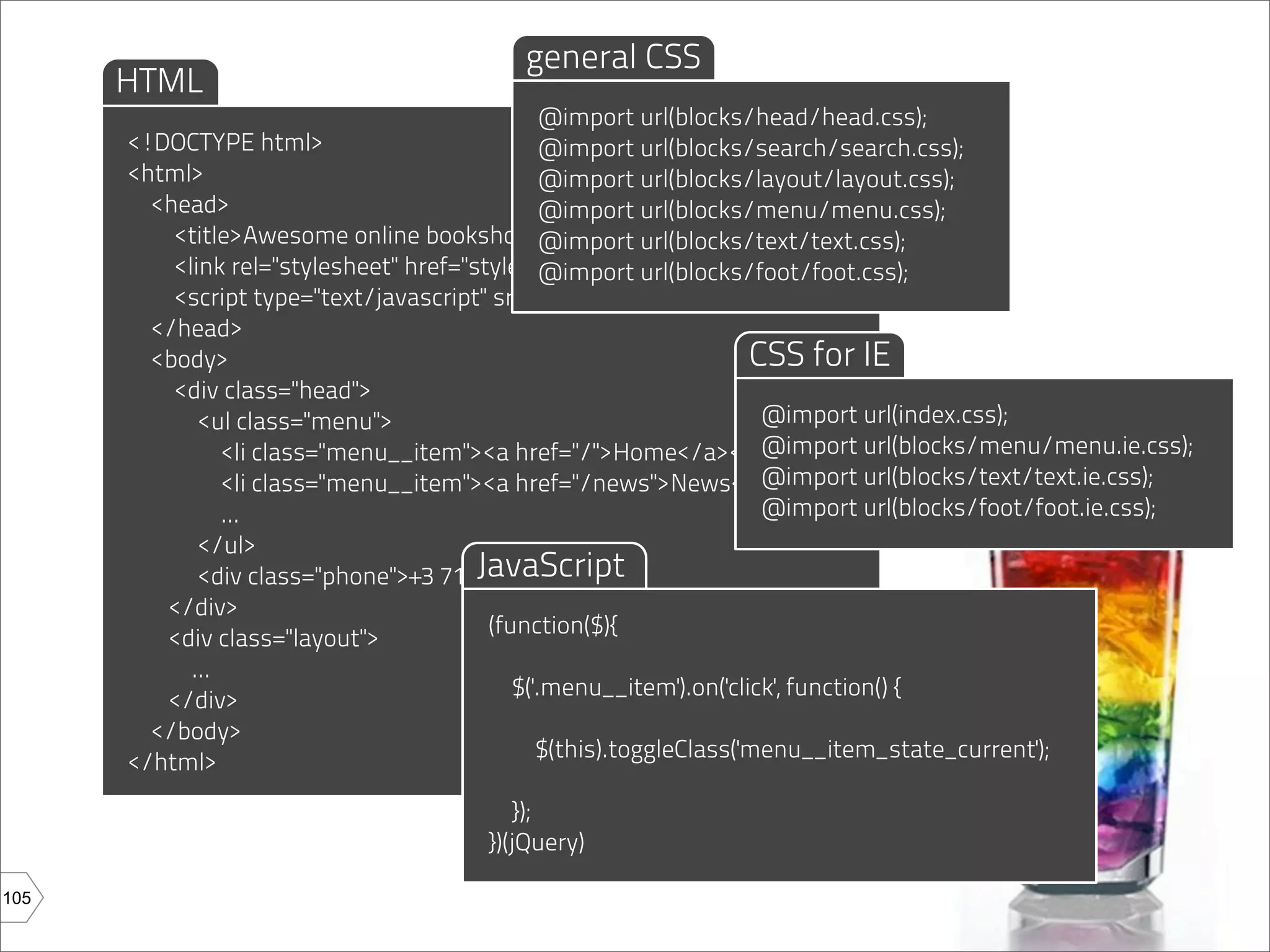 general CSS
      HTML
                                                @import url(blocks/head/head.css);
      <!DOCTYPE html>                           @import url(blocks/search/search.css);
      <html>                                    @import url(blocks/layout/layout.css);
        <head>                                  @import url(blocks/menu/menu.css);
          <title>Awesome online bookshop</title> url(blocks/text/text.css);
                                                @import
          <link rel="stylesheet" href="style.css"/>
                                                @import url(blocks/foot/foot.css);
          <script type="text/javascript" src="magic.js"></script>
        </head>
        <body>                                                      CSS for IE
          <div class="head">
             <ul class="menu">                                       @import url(index.css);
                <li class="menu__item"><a href="/">Home</a></li>     @import url(blocks/menu/menu.ie.css);
                <li class="menu__item"><a href="/news">News</a></li> url(blocks/text/text.ie.css);
                                                                     @import
                ...                                                  @import url(blocks/foot/foot.ie.css);
             </ul>
                                        JavaScript
             <div class="phone">+3 71 1234567</div>
         </div>
                                         (function($){
         <div class="layout">
            ...
                                            $('.menu__item').on('click', function() {
         </div>
        </body>
                                               $(this).toggleClass('menu__item_state_current');
      </html>
                                           });
                                       })(jQuery)

105
 