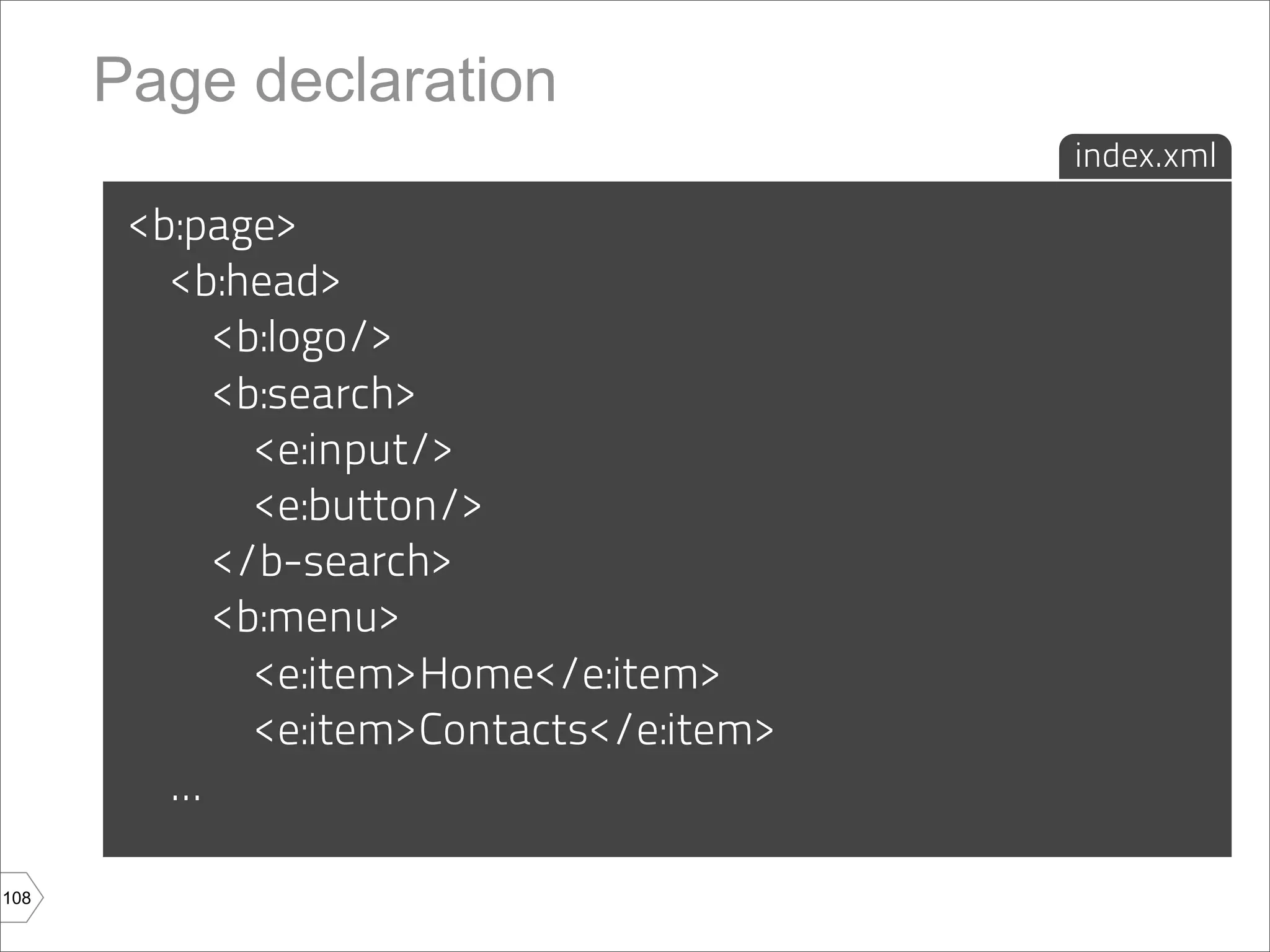 Page declaration
                                           index.xml

       <b:page>
         <b:head>
             <b:logo/>
             <b:search>
               <e:input/>
               <e:button/>
             </b-search>
             <b:menu>
               <e:item>Home</e:item>
               <e:item>Contacts</e:item>
         ...

108
 