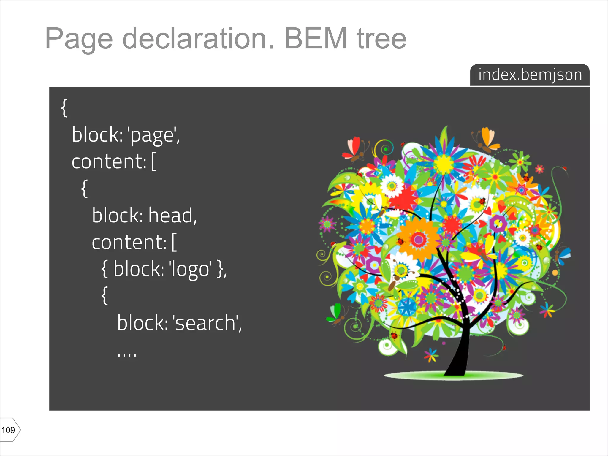 Page declaration. BEM tree
                                    index.bemjson

       {
           block: 'page',
           content: [
            {
              block: head,
              content: [
               { block: 'logo' },
               {
                 block: 'search',
                 ....


109
 