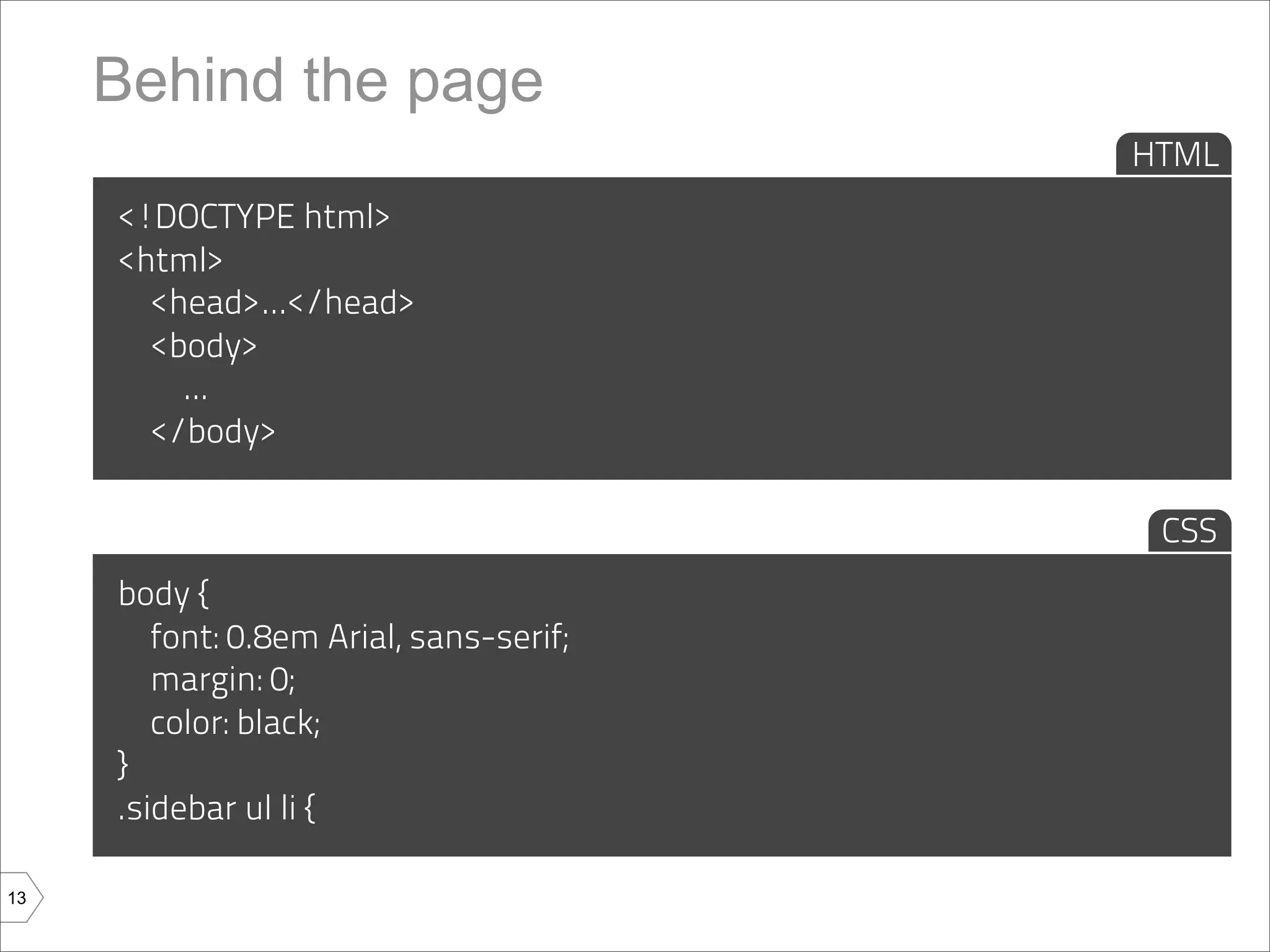 Behind the page
                                         HTML
     <!DOCTYPE html>
     <html>
       <head>...</head>
       <body>
         ...
       </body>

                                          CSS
     body {
        font: 0.8em Arial, sans-serif;
        margin: 0;
        color: black;
     }
     .sidebar ul li {

13
 