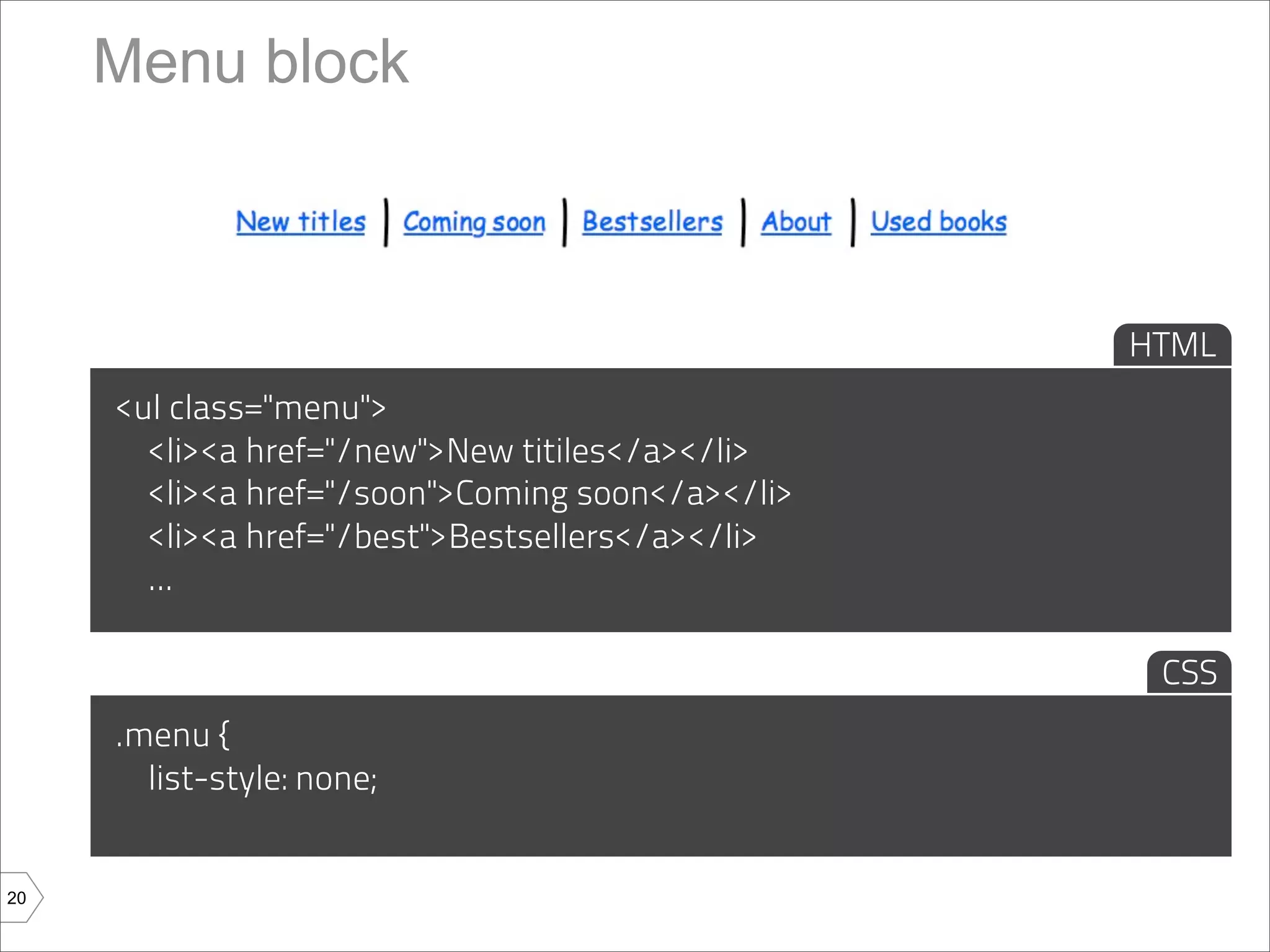 Menu block



                                                  HTML
     <ul class="menu">
       <li><a href="/new">New titiles</a></li>
       <li><a href="/soon">Coming soon</a></li>
       <li><a href="/best">Bestsellers</a></li>
       ...

                                                   CSS
     .menu {
       list-style: none;


20
 