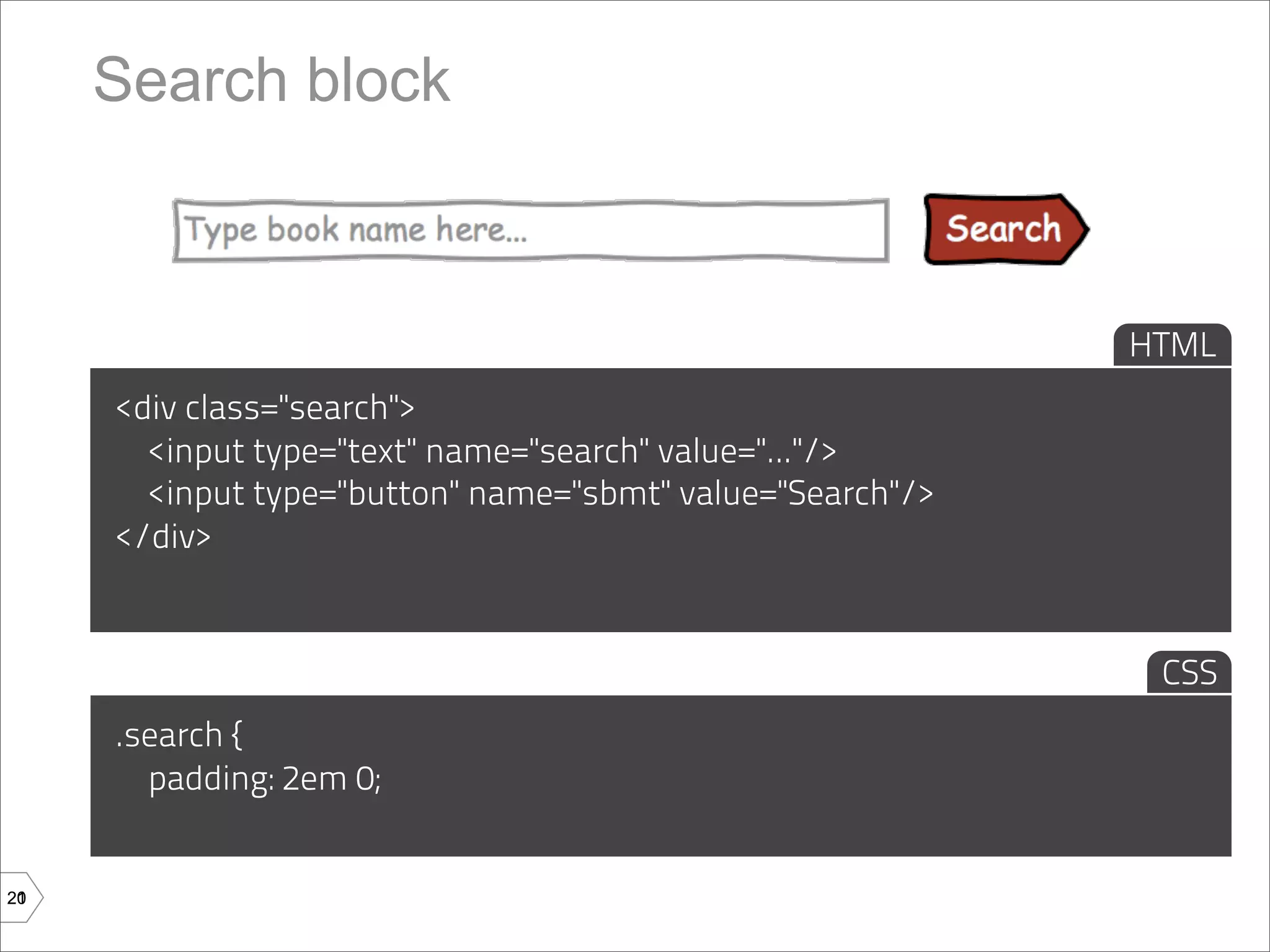 Search block



                                                           HTML
     <div class="search">
       <input type="text" name="search" value="..."/>
       <input type="button" name="sbmt" value="Search"/>
     </div>


                                                            CSS
     .search {
       padding: 2em 0;


20
21
 