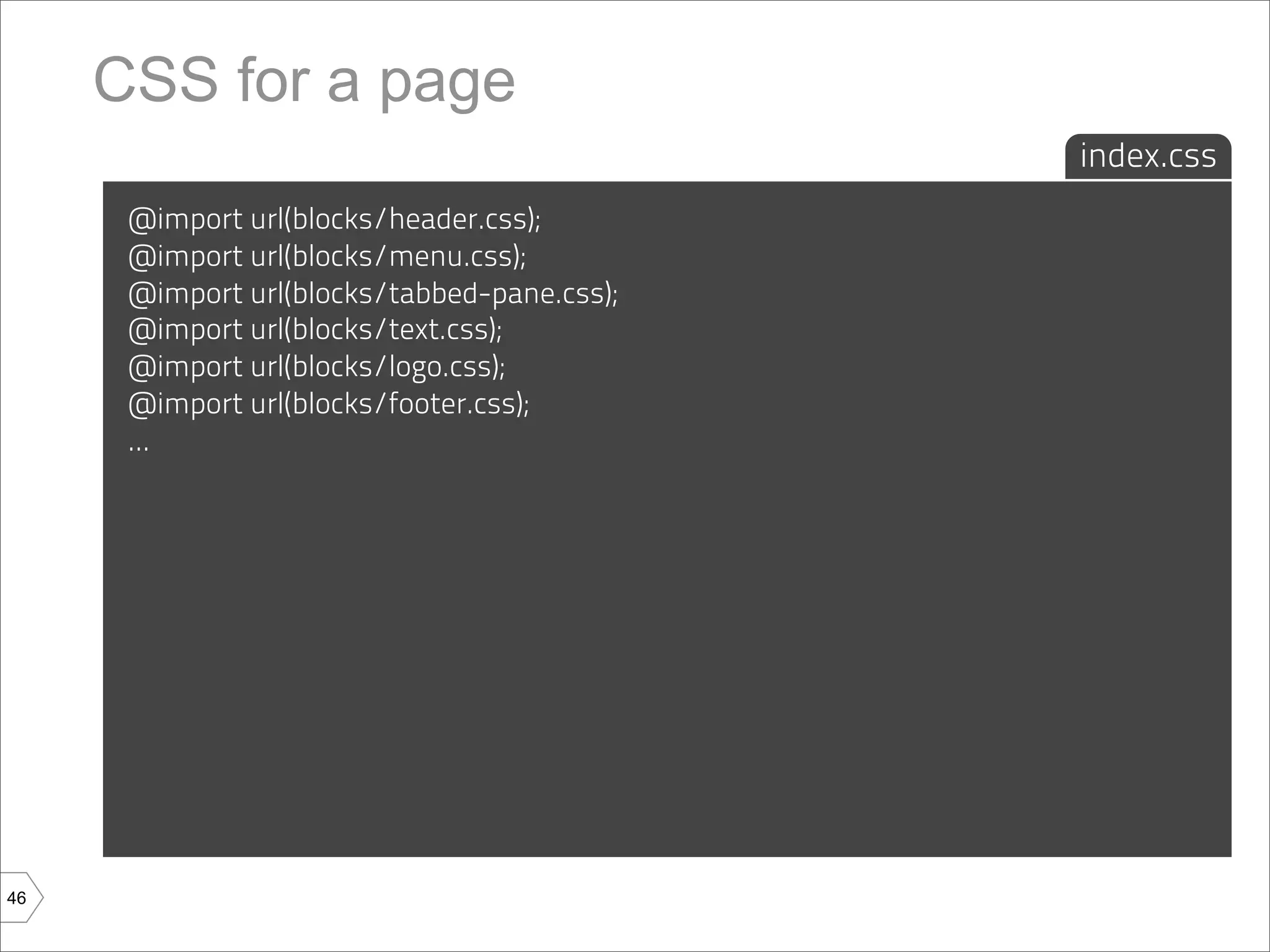 CSS for a page
                                             index.css
      @import url(blocks/header.css);
      @import url(blocks/menu.css);
      @import url(blocks/tabbed-pane.css);
      @import url(blocks/text.css);
      @import url(blocks/logo.css);
      @import url(blocks/footer.css);
      ...




46
 