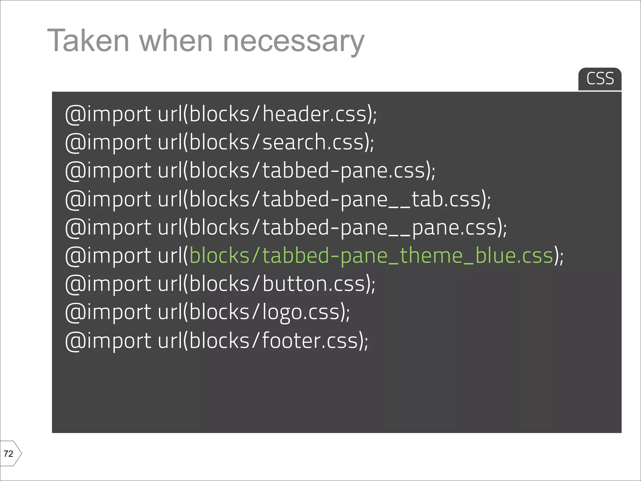 Taken when necessary
                                                        CSS

      @import url(blocks/header.css);
      @import url(blocks/search.css);
      @import url(blocks/tabbed-pane.css);
      @import url(blocks/tabbed-pane__tab.css);
      @import url(blocks/tabbed-pane__pane.css);
      @import url(blocks/tabbed-pane_theme_blue.css);
      @import url(blocks/button.css);
      @import url(blocks/logo.css);
      @import url(blocks/footer.css);



72
 