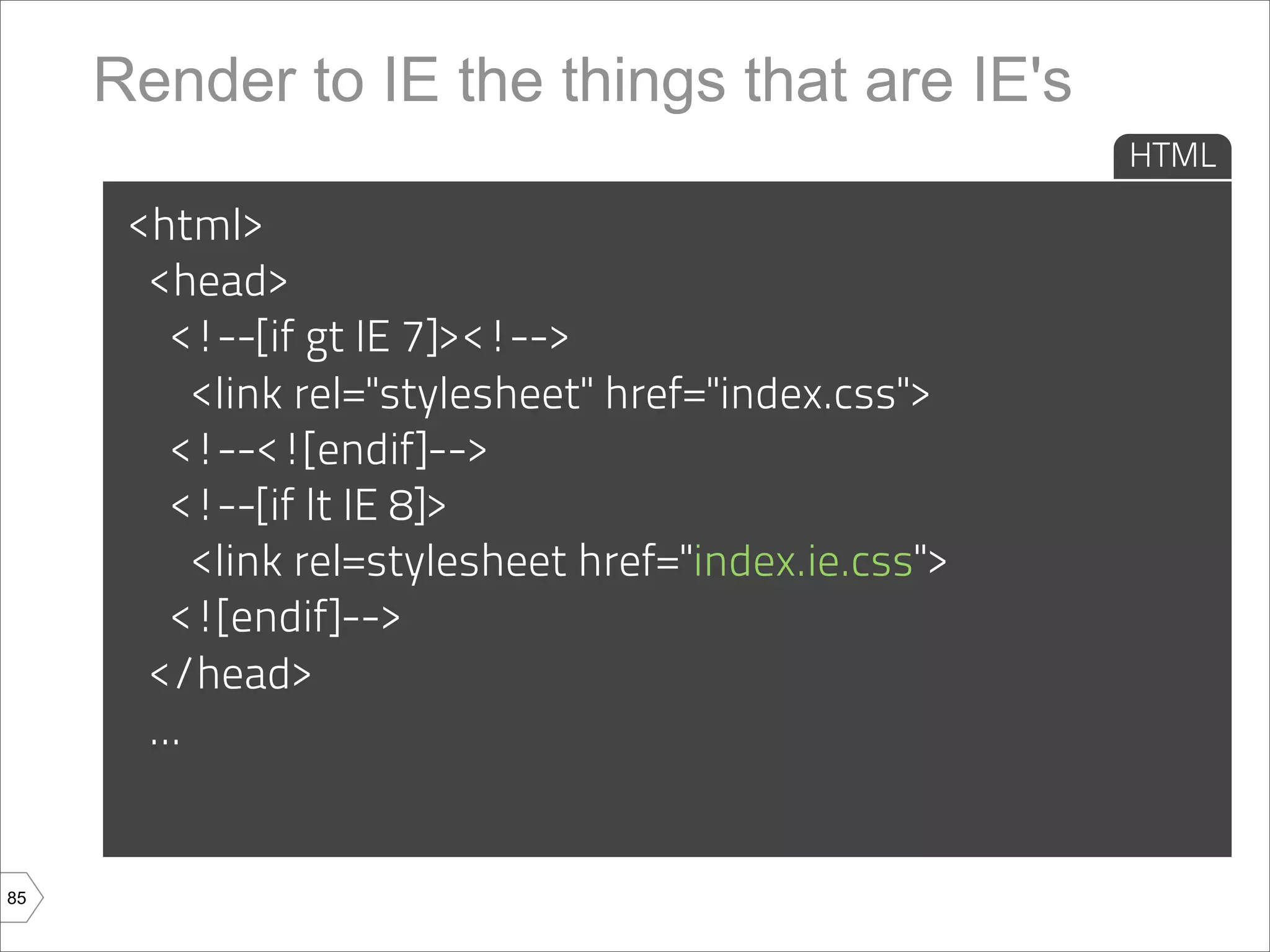 Render to IE the things that are IE's
                                                       HTML

      <html>
       <head>
         <!--[if gt IE 7]><!-->
           <link rel="stylesheet" href="index.css">
         <!--<![endif]-->
         <!--[if lt IE 8]>
           <link rel=stylesheet href="index.ie.css">
         <![endif]-->
       </head>
       ...


85
 