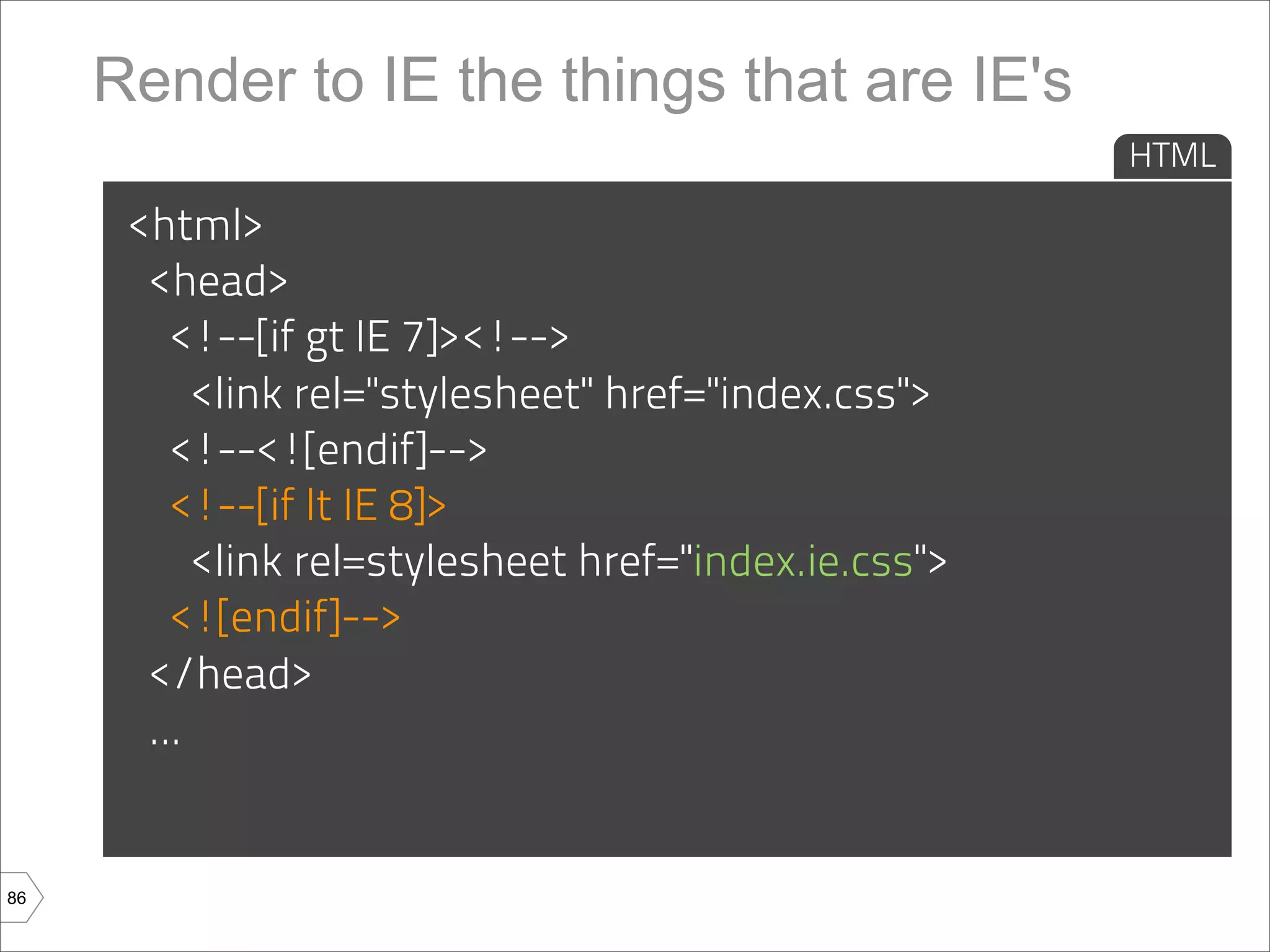 Render to IE the things that are IE's
                                                       HTML

      <html>
       <head>
         <!--[if gt IE 7]><!-->
           <link rel="stylesheet" href="index.css">
         <!--<![endif]-->
         <!--[if lt IE 8]>
           <link rel=stylesheet href="index.ie.css">
         <![endif]-->
       </head>
       ...


86
 