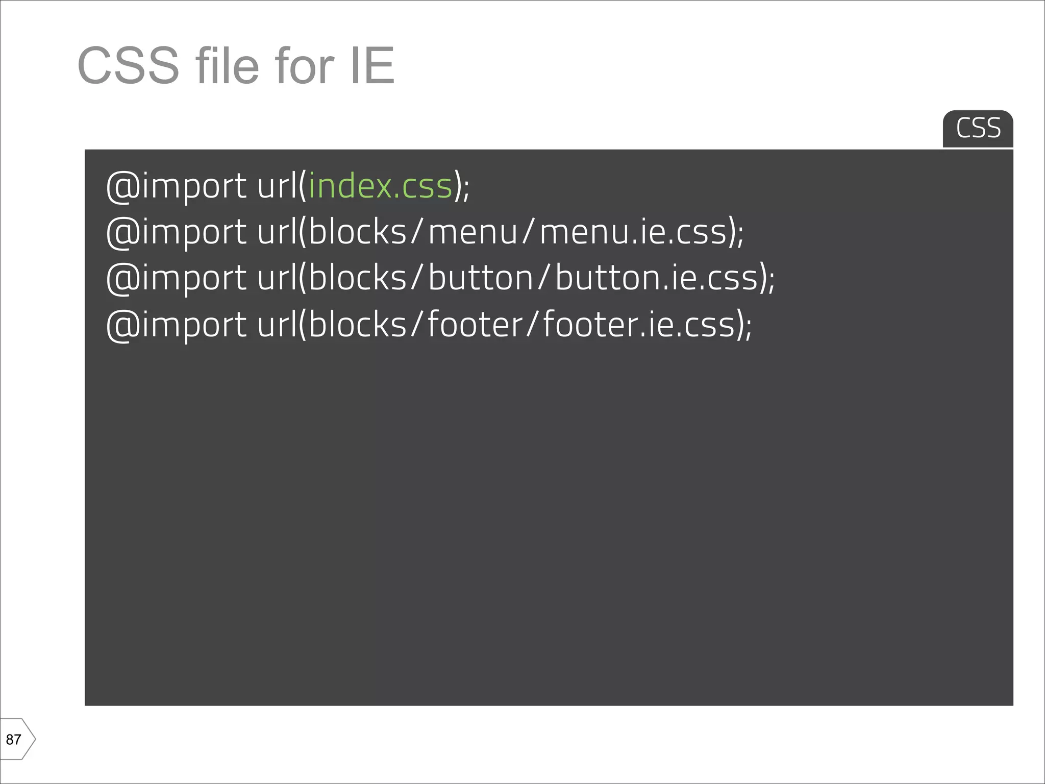 CSS file for IE
                                                  CSS

      @import url(index.css);
      @import url(blocks/menu/menu.ie.css);
      @import url(blocks/button/button.ie.css);
      @import url(blocks/footer/footer.ie.css);




87
 
