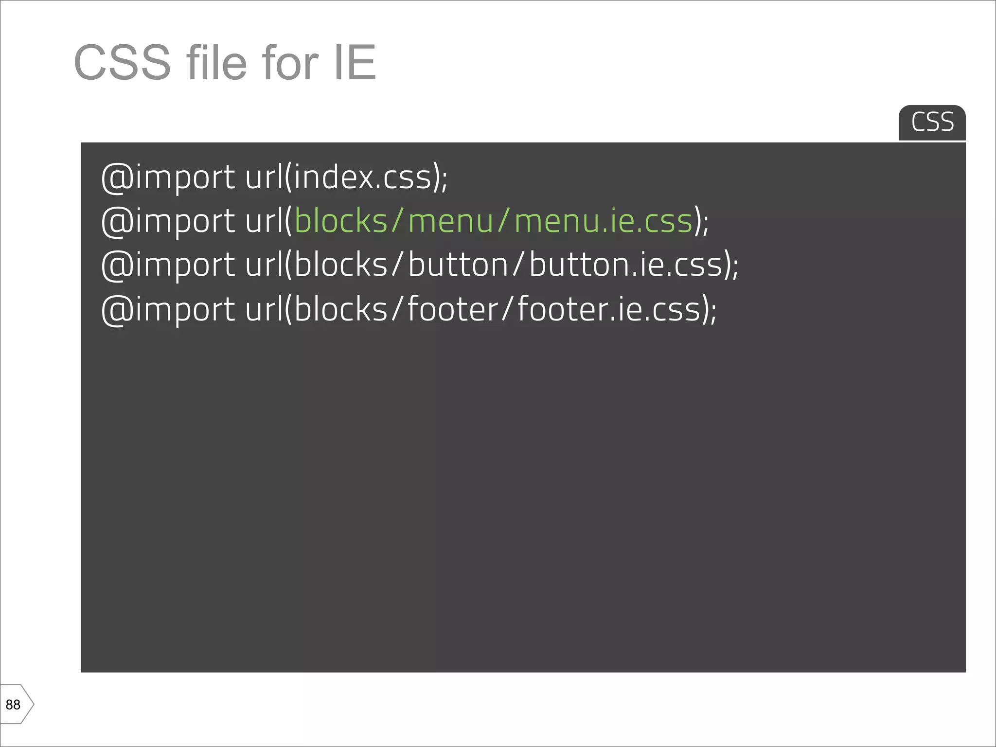 CSS file for IE
                                                  CSS

      @import url(index.css);
      @import url(blocks/menu/menu.ie.css);
      @import url(blocks/button/button.ie.css);
      @import url(blocks/footer/footer.ie.css);




88
 