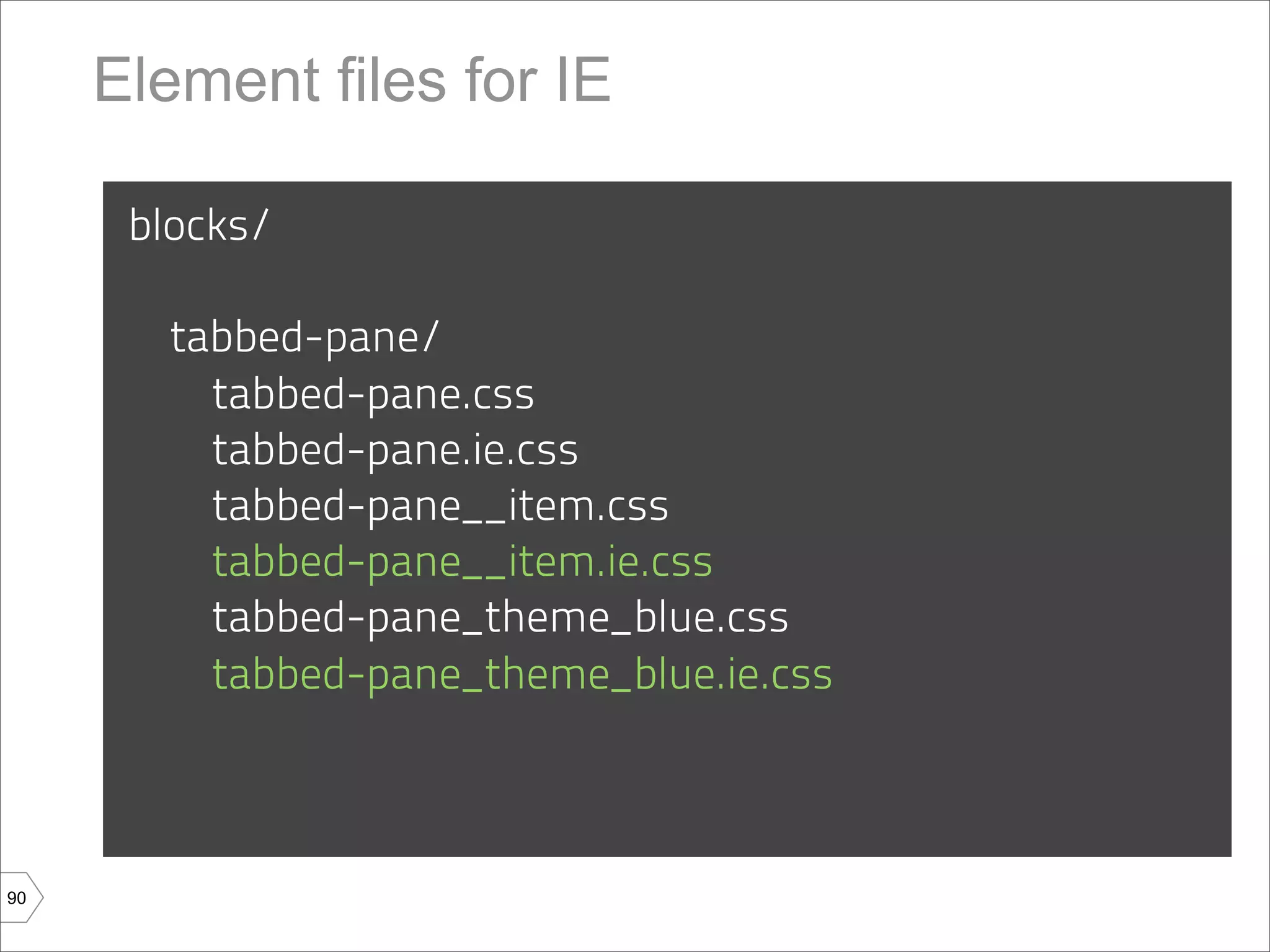 Element files for IE

      blocks/

        tabbed-pane/
          tabbed-pane.css
          tabbed-pane.ie.css
          tabbed-pane__item.css
          tabbed-pane__item.ie.css
          tabbed-pane_theme_blue.css
          tabbed-pane_theme_blue.ie.css



90
 