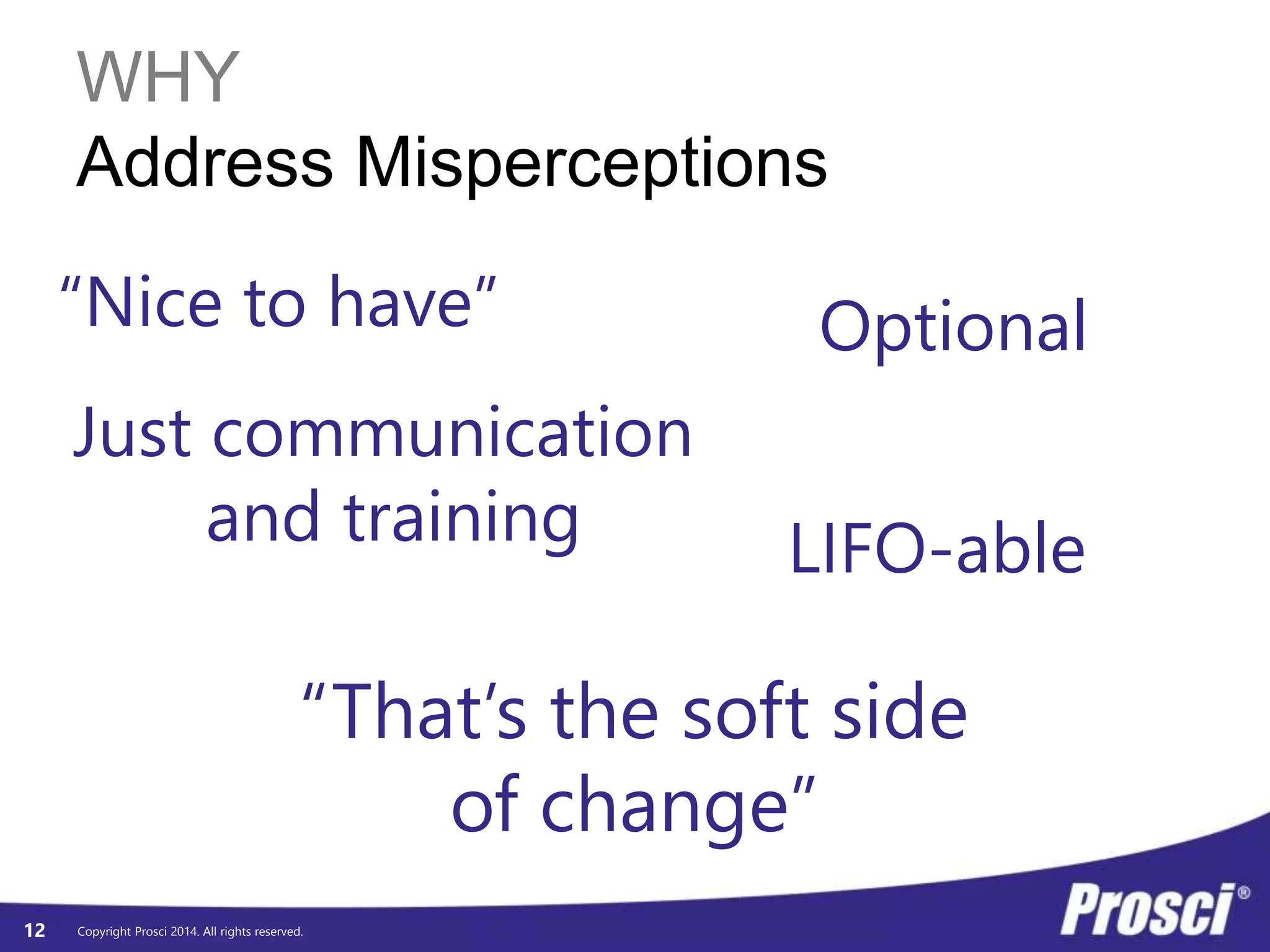 WHY 
Address Misperceptions 
Copyright Prosci 2014. All rights reserved. 
12 
“Nice to have” Optional 
Just communication 
and training LIFO-able 
“That’s the soft side 
of change” 
 