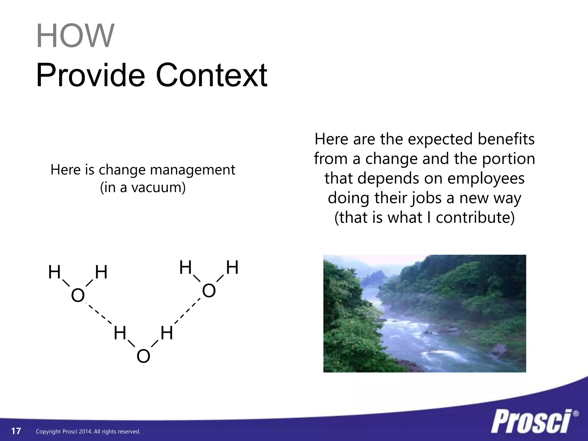HOW 
Provide Context 
Here is change management 
H H 
H H 
Copyright Prosci 2014. All rights reserved. 
17 
O 
H H 
O 
O 
(in a vacuum) 
Here are the expected benefits 
from a change and the portion 
that depends on employees 
doing their jobs a new way 
(that is what I contribute) 
 