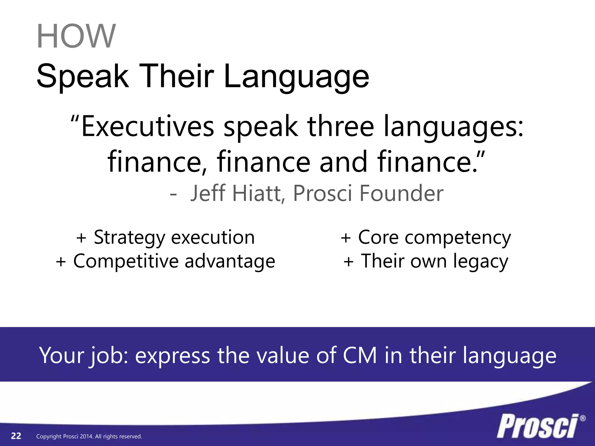 HOW 
Speak Their Language 
+ Strategy execution 
+ Competitive advantage 
Copyright Prosci 2014. All rights reserved. 
22 
“Executives speak three languages: 
finance, finance and finance.” 
- Jeff Hiatt, Prosci Founder 
+ Core competency 
+ Their own legacy 
Your job: express the value of CM in their language 
 