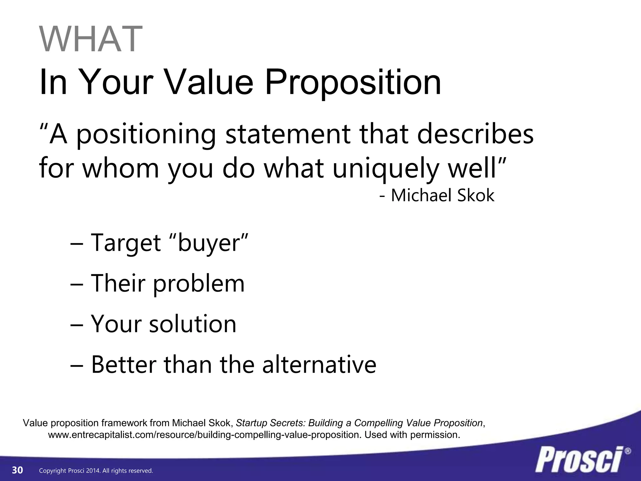 WHAT 
In Your Value Proposition 
“A positioning statement that describes 
for whom you do what uniquely well” 
Value proposition framework from Michael Skok, Startup Secrets: Building a Compelling Value Proposition, 
Copyright Prosci 2014. All rights reserved. 
- Michael Skok 
– Target “buyer” 
– Their problem 
– Your solution 
– Better than the alternative 
30 
www.entrecapitalist.com/resource/building-compelling-value-proposition. Used with permission. 
 