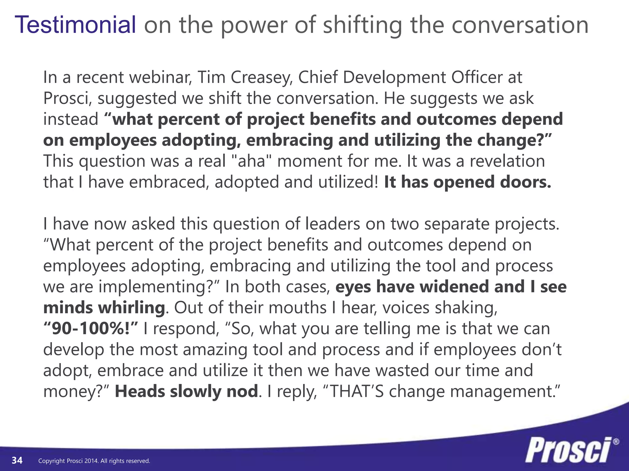 Testimonial on the power of shifting the conversation 
In a recent webinar, Tim Creasey, Chief Development Officer at 
Prosci, suggested we shift the conversation. He suggests we ask 
instead “what percent of project benefits and outcomes depend 
on employees adopting, embracing and utilizing the change?” 
This question was a real "aha" moment for me. It was a revelation 
that I have embraced, adopted and utilized! It has opened doors. 
I have now asked this question of leaders on two separate projects. 
“What percent of the project benefits and outcomes depend on 
employees adopting, embracing and utilizing the tool and process 
we are implementing?” In both cases, eyes have widened and I see 
minds whirling. Out of their mouths I hear, voices shaking, 
“90-100%!” I respond, “So, what you are telling me is that we can 
develop the most amazing tool and process and if employees don’t 
adopt, embrace and utilize it then we have wasted our time and 
money?” Heads slowly nod. I reply, “THAT’S change management.” 
Copyright Prosci 2014. All rights reserved. 
34 
 