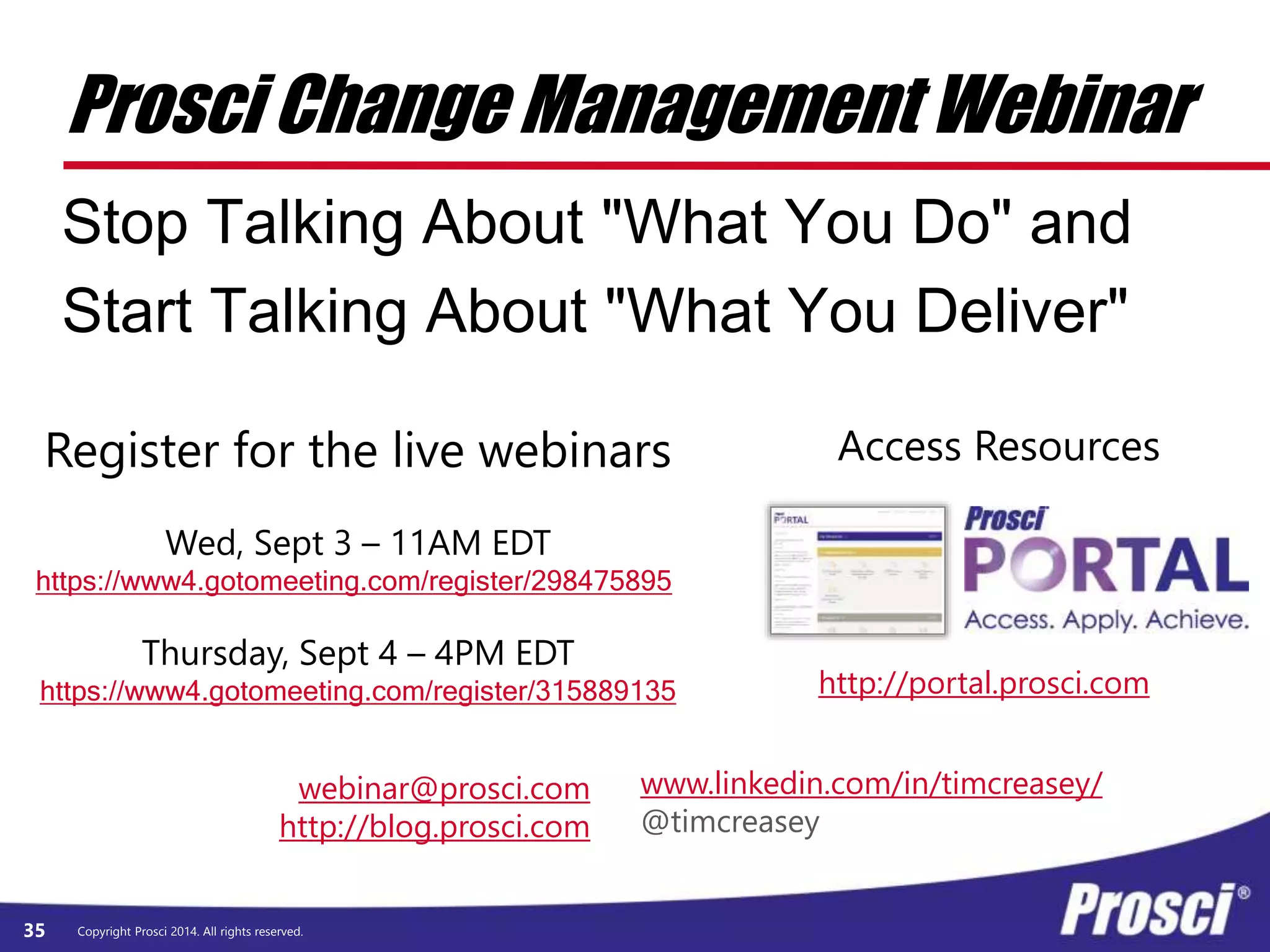 Prosci Change Management Webinar 
Stop Talking About "What You Do" and 
Start Talking About "What You Deliver" 
webinar@prosci.com 
http://blog.prosci.com 
Copyright Prosci 35 2014. All rights reserved. 
http://portal.prosci.com 
Register for the live webinars 
Wed, Sept 3 – 11AM EDT 
https://www4.gotomeeting.com/register/298475895 
Thursday, Sept 4 – 4PM EDT 
https://www4.gotomeeting.com/register/315889135 
Access Resources 
www.linkedin.com/in/timcreasey/ 
@timcreasey 
