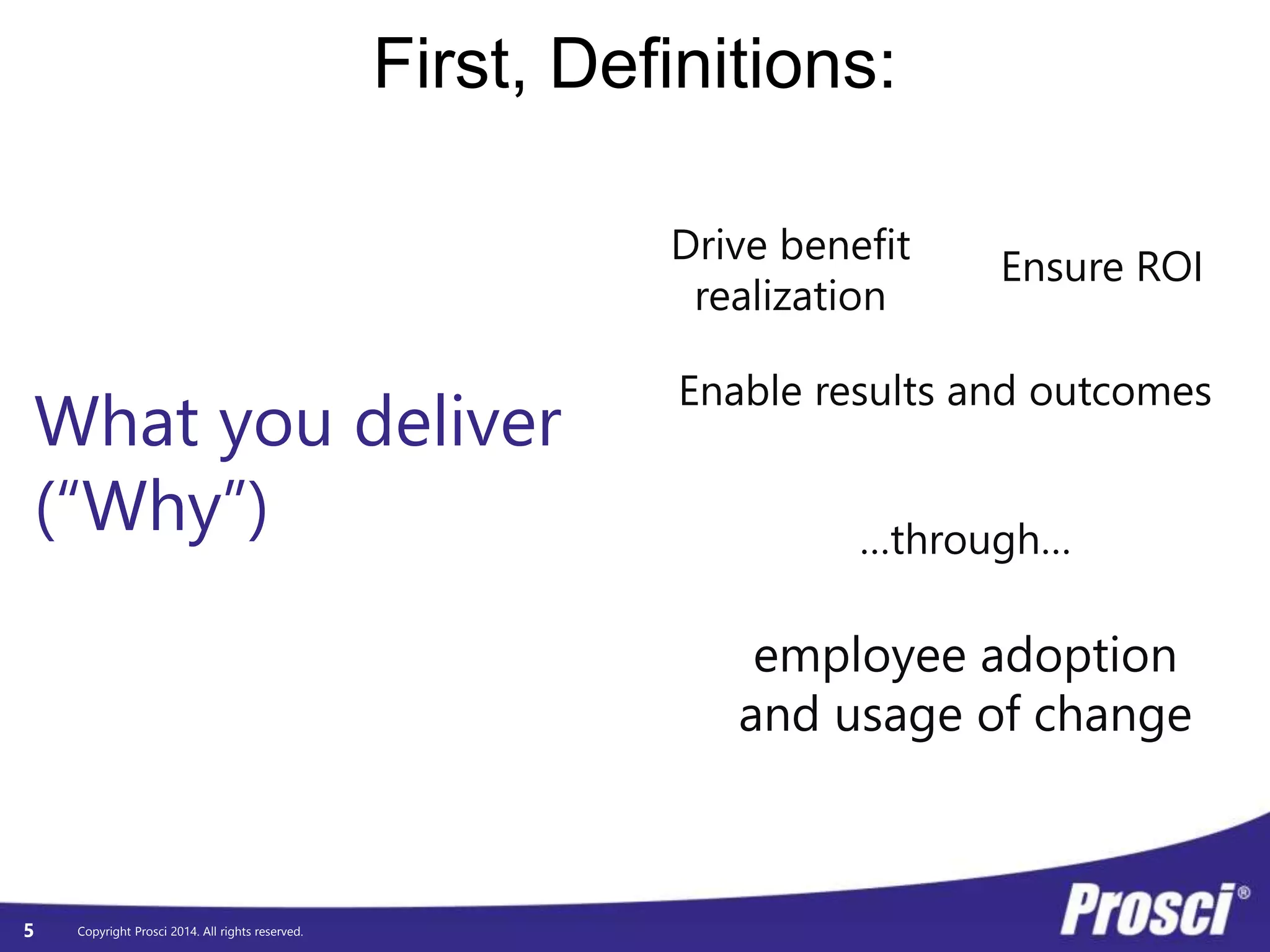What you deliver 
(“Why”) 
Copyright Prosci 2014. All rights reserved. 
First, Definitions: 
5 
Drive benefit 
realization 
Ensure ROI 
Enable results and outcomes 
…through… 
employee adoption 
and usage of change 
 