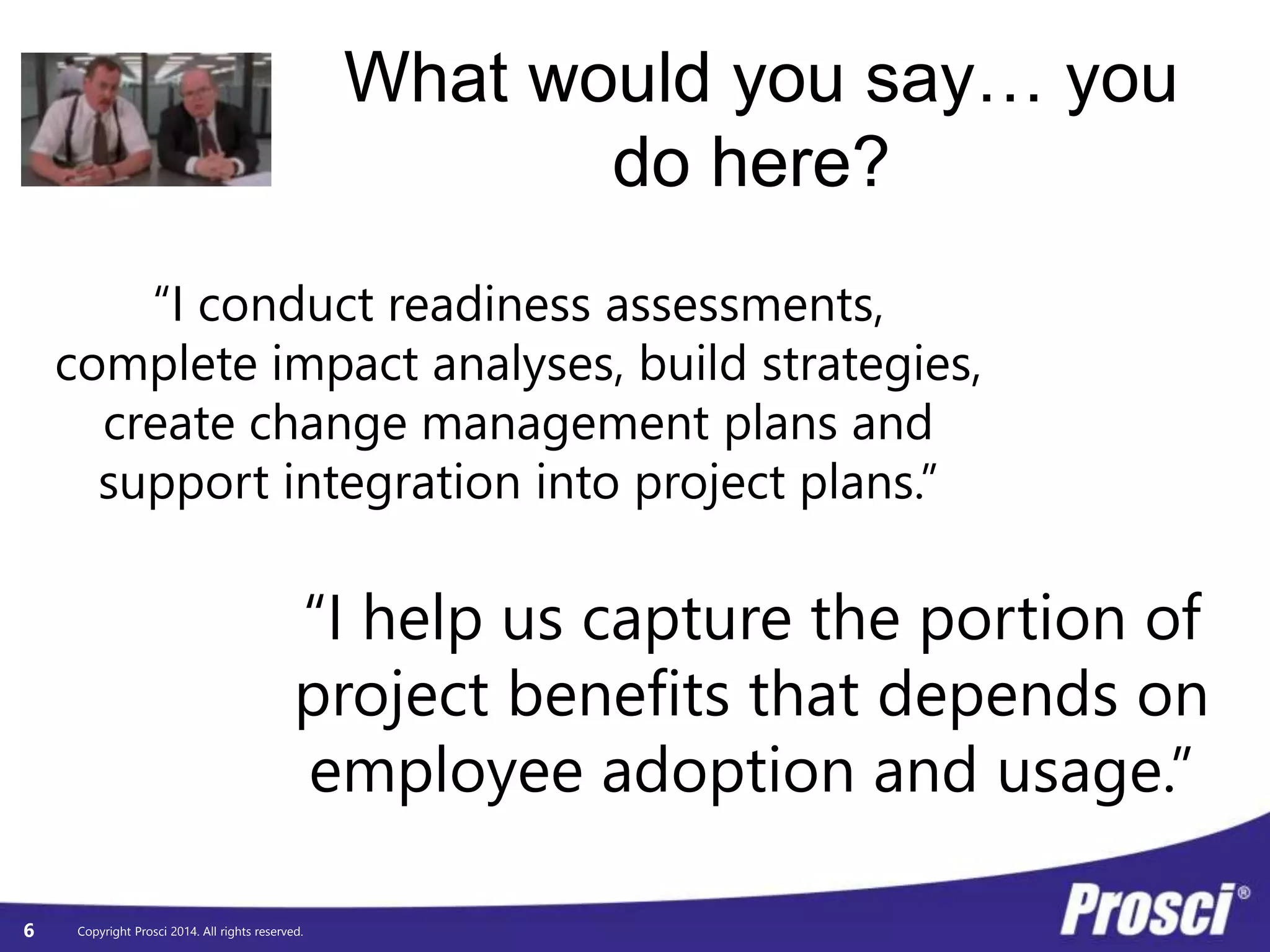 Copyright Prosci 2014. All rights reserved. 
What would you say… you 
do here? 
6 
“I conduct readiness assessments, 
complete impact analyses, build strategies, 
create change management plans and 
support integration into project plans.” 
“I help us capture the portion of 
project benefits that depends on 
employee adoption and usage.” 
 