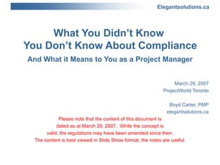 What You Didn’t Know  You Don’t Know About Compliance And What it Means to You as a Project Manager March 29, 2007 ProjectWorld Toronto Boyd Carter, PMP elegantsolutions.ca Please note that the content of this document is dated as at March 29, 2007.  While the concept is valid, the regulations may have been amended since then. The content is best viewed in Slide Show format; the notes are useful. 