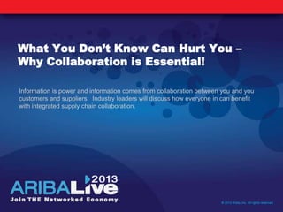 What You Don’t Know Can Hurt You –
Why Collaboration is Essential!
Information is power and information comes from collaboration between you and you
customers and suppliers. Industry leaders will discuss how everyone in can benefit
with integrated supply chain collaboration.
© 2013 Ariba, Inc. All rights reserved.
 