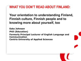 WHAT YOU DON’T READ ABOUT FINLAND:
Your orientation to understanding Finland,
Finnish culture, Finnish people and to
knowing more about yourself, too
Esko Johnson
PhD (Education)
Formerly Principal Lecturer of English Language and
Communication
Centria University of Applied Sciences
 