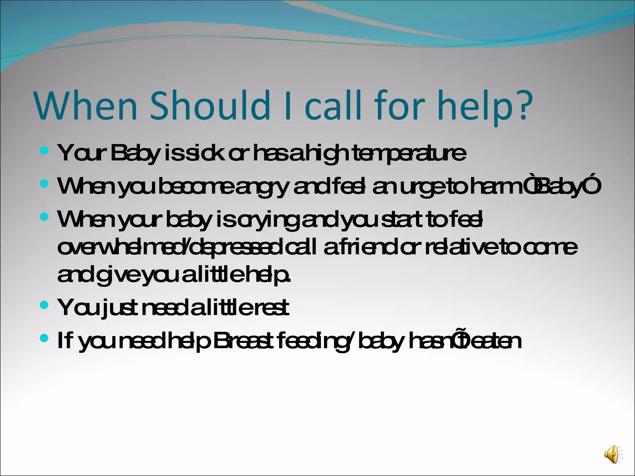 When Should I call for help? Your Baby is sick or has a high temperature When you become angry and feel an urge to harm “Baby” When your baby is crying and you start to feel overwhelmed/depressed call a friend or relative to come and give you a little help. You just need a little rest If you need help Breast feeding/ baby hasn’t eaten