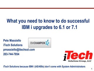 What you need to know to do successful
         IBM i upgrades to 6.1 or 7.1

Pete Massiello
iTech Solutions
pmassiello@itechsol.com
203-744-7854


iTech Solutions because IBM i (AS/400s) don’t come with System Administrators
                                                                                1
 