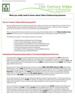 What you really need to know about Video Conferencing Systems




                  What you really need to know about Video Conferencing Systems



 How do I choose a Video Conferencing system?

           Well, you could just buy the same as the person you want to have a conference with. However, this might not be the best solution. There are
           essentially two types of systems, proprietary and standards based. If the person you want to have a conference with uses a proprietary
           system, then you must buy the same as them, or persuade them to buy something different.

           There are many questions that must be answered as you steer your way towards identifying which is the best Video Conferencing
           system that meets your needs. This document is about standards based systems and is intended as a guide to their selection.

           The following technical papers are also available to provide more information:

                             ■   Video Conferencing Standards and Terminology.
                             ■   H.323 Terminals, Gatekeepers, Gateways & MCUs.
                             ■   Global Dialling Scheme (GDS) for Schools VideoConferencing.
                             ■   H.323 Dial Plan and Service Codes used by Gatekeepers etc.
                             ■   IP Ports and Protocols used by H.323 Devices.
                             ■   Cost Efficient ISDN Conferencing, including Multipoint Access.
                             ■   H.221 Framing used in ISDN Conferences.


 International Telecommunications Union & The Internet Engineering Task Force.

           Telecommunications standards are set by the United Nations agency, International Telecommunications Union (ITU) and the Internet
           Engineering Task Force (IETF). Products that adhere to these standards allow users to participate in a conference, regardless of their
           platform. These standards for desktop video conferencing ensure compatibility on a worldwide basis. The ITU has developed the H, G and T
           Series of standards whilst the IETF has developed Real-Time Protocol (RTP) & Resource Reservation Protocol (RSVP). These standards
           apply to different transport media.

           Before you start, it is useful to understand what types of media are available. ISDN, LAN, WAN, Internet, ADSL (Asynchronous
           Digital Subscriber Lines) and VPN, (Virtual Private Networks) are the popular transport media used in desktop video conferencing. They all
           have strengths and weaknesses that should be considered carefully before deciding upon which one to use. The worldwide availability of the
           Internet has virtually stopped the use of POTS (Plain Old Telephone Service) as a direct means of connecting video conferencing
           systems. However, the forthcoming media-enabled 3G mobile phone has caused the creation of a derivative of the H.324 POTS
           standard in the form of 3G-324M as well as next generation Gateways to transcode the new protocols.

           You also need to be aware of new and emerging standards that might have an impact on what you purchase. The latest video compression
           used by Video Conferencing systems is H.264. As a guideline, H.264 offers twice the quality of H.263 at the same bandwidth, or the same
           quality at half the bandwidth. So if you are restricted in the available bandwidth, take a look at systems that support the latest video
           compression, H.264.

           There are also changes in the way data collaboration is achieved, with the development of the H.239 standard and 'data-showing' being
           favoured as an alternative to T.120 'data sharing'. H.239 defines how additional media channels are used and managed by Video
           Conferencing systems. It introduces the concept of 'data-showing', whereby the PC desktop graphics is converted into a separate media
           stream and transmitted in parallel with the video stream. Endpoints that support H.239 will receive the dual streams and display the desktop
           graphics and far-end video in separate windows. Endpoints that don't support H.239 will display the desktop graphics instead of the far-end
 