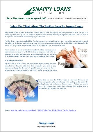 What You Think About The PayDay Loan By Snappy Loans 
What think come in your mind when you decided to took the payday loan for your need? Where to get it or 
where is got the best option for the loan. PayDay loans are useful in any unexpected situation. Just we have to 
do a proper research task before applying for the loan. 
PayDay loans some time called like PayDay advance or salary loans are very useful for an emergency need. 
But where to find good lenders for the loan is the most important question for us. Finding a right lender for the 
loan is not only useful for getting the loan also it is helpful for renewing the loan. 
There are lots of option available for online PayDay loans and with 
some proper research we will able to find some good option for us. 
Some compay offer instant or guaranteed PayDay loans but we have 
to find some details about the compay before applying for the loan. 
Is PayDay loan useful? 
PayDay loan is useful when you need some urgent money for your 
need, but you have to paid it on-time otherwise you have to pay 
some extra charge for the loan. A good lender can help you for re-paying 
the loan on-time and also will help you for renewing the loans. 
Some time we need the PayDay loans in same day. There are lots 
of the companies who are offering the facility of the same day 
PayDay loans, but we have to choose wisely. At first we have to 
find a right company or lender for the loan and second we have to 
find out the right amount for the loan. 
Source: https://www.behance.net/gallery/21782949/What-You-Think-About-The-PayDay-Loan 
Snappy Loans 
http://snappyloans.co.uk/ 
