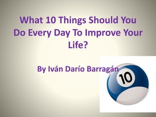 What 10 Things Should You
Do Every Day To Improve Your
Life?
By Iván Darío Barragán
 