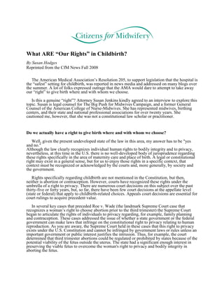 What ARE “Our Rights” in Childbirth?
By Susan Hodges
Reprinted from the CfM News Fall 2008

   The American Medical Association’s Resolution 205, to support legislation that the hospital is
the “safest” setting for childbirth, was reported in news media and addressed on many blogs over
the summer. A lot of folks expressed outrage that the AMA would dare to attempt to take away
our “right” to give birth where and with whom we choose.
   Is this a genuine “right”? Attorney Susan Jenkins kindly agreed to an interview to explore this
topic. Susan is legal counsel for The Big Push for Midwives Campaign, and a former General
Counsel of the American College of Nurse-Midwives. She has represented midwives, birthing
centers, and their state and national professional associations for over twenty years. She
cautioned me, however, that she was not a constitutional law scholar or practitioner.


Do we actually have a right to give birth where and with whom we choose?
   Well, given the present undeveloped state of the law in this area, my answer has to be "yes
and no."
Although the law clearly recognizes individual human rights to bodily integrity and to privacy,
nevertheless, at this time in the U.S. there is no well-developed body of jurisprudence regarding
these rights specifically in the area of maternity care and place of birth. A legal or constitutional
right may exist in a general sense, but for us to enjoy those rights in a specific context, that
context must be recognized or acknowledged by the courts and, more generally, by society and
the government.
   Rights specifically regarding childbirth are not mentioned in the Constitution, but then,
neither is abortion or contraception. However, courts have recognized these rights under the
umbrella of a right to privacy. There are numerous court decisions on this subject over the past
thirty-five or forty years, but, so far, there have been few court decisions at the appellate level
(state or federal) that apply to childbirth-related choices. Appeals court decisions are essential for
court rulings to acquire precedent value.
   In several key cases that preceded Roe v. Wade (the landmark Supreme Court case that
recognizes a woman’s right to choose abortion prior to the third trimester) the Supreme Court
began to articulate the rights of individuals to privacy regarding, for example, family planning
and contraception. These cases addressed the issue of whether a state government or the federal
government can make laws that infringe on the constitutional right to privacy relating to human
reproduction. As you are aware, the Supreme Court held in these cases that this right to privacy
exists under the U.S. Constitution and cannot be infringed by government laws or rules unless an
important government or public interest justifies the intrusion. Thus, for example, the court
determined that third trimester abortions could be regulated or prohibited by states because of the
potential viability of the fetus outside the uterus. The state had a significant enough interest in
preserving the viable fetus to overcome the woman's right to privacy and bodily integrity in
aborting the fetus.
 