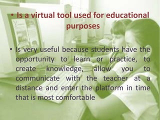 • Is a virtual tool used for educational
purposes
• Is very useful because students have the
opportunity to learn or practice, to
create knowledge, allow you to
communicate with the teacher at a
distance and enter the platform in time
that is most comfortable
 