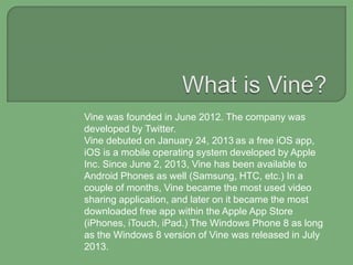 Vine was founded in June 2012. The company was
developed by Twitter.
Vine debuted on January 24, 2013 as a free iOS app,
iOS is a mobile operating system developed by Apple
Inc. Since June 2, 2013, Vine has been available to
Android Phones as well (Samsung, HTC, etc.) In a
couple of months, Vine became the most used video
sharing application, and later on it became the most
downloaded free app within the Apple App Store
(iPhones, iTouch, iPad.) The Windows Phone 8 as long
as the Windows 8 version of Vine was released in July
2013.

 