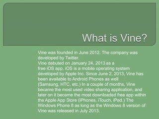 Vine was founded in June 2012. The company was
developed by Twitter.
Vine debuted on January 24, 2013 as a
free iOS app, iOS is a mobile operating system
developed by Apple Inc. Since June 2, 2013, Vine has
been available to Android Phones as well
(Samsung, HTC, etc.) In a couple of months, Vine
became the most used video sharing application, and
later on it became the most downloaded free app within
the Apple App Store (iPhones, iTouch, iPad.) The
Windows Phone 8 as long as the Windows 8 version of
Vine was released in July 2013.

 