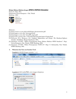 1
Belajar Bahasa Rakitan dengan SPIM A MIPS32 Simulator
Dosen: Ir. Sihar, M.T.
Departemen Sistem Komputer – Fak. Teknik
Bandung - 2003
Referensi:
[1]. https://course.ccs.neu.edu/csu4410/spim_documentation.pdf
[2]. http://pages.cs.wisc.edu/~larus/spim.html
[3]. http://pages.cs.wisc.edu/~larus/HP_AppA.pdf
[4]. http://web.cs.iastate.edu/~cs321/utils/mips/unixspim/spim-6.4/spim.html
[5]. Patterson, D.A., Hennessy, J.L. Computer Organization and Design: The Hardware/Software
Interface, 5th Edition. Morgan Kaufmann. 2003.
[6]. Simamora, S.N.M.P. “Diktat Pemrograman Dasar Bahasa Rakitan SPIM Simulator”. Dept.
Sistem Komputer, Fak. Teknik. ITHB. Bandung. 2002.
[7]. Simamora, S.N.M.P. “Diktat Pemrograman TASM 2.0”. Dept. T. Informatika, Fak. Teknik.
ITHB. Bandung. 2002
I. Mekanisme dan Tata-cara Instalasi Tools
Langkah-1: click file dengan extention *.msi
Langkah-2: click tombol Run, serta tunggu selanjutnya
 