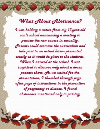 What About Abstinence? I was holding a notice from my 13-year-old son's school announcing a meeting to preview the new course in sexuality. Parents could examine the curriculum and take part in an actual lesson presented exactly as it would be given to the students. When I arrived at the school, I was surprised to discover only about a dozen parents there. As we waited for the presentation, I thumbed through page after page of instructions in the prevention of pregnancy or disease. I found abstinence mentioned only in passing. When the teacher arrived with the school nurse, she asked if there were any questions. I asked why abstinence did not play a noticeable part in the material. What happened next was shocking. There was a great deal of laughter, and someone suggested that if I thought abstinence had any merit, I should go back to burying my head in the sand. The teacher and the nurse said nothing as I drowned in a sea of embarrassment. My mind had gone blank, and I could think of nothing to say. The teacher explained to me that the job of the school was to teach 
facts,
 and the home was responsible for moral training. I sat in silence for the next 20 minutes as the course was explained. The other parents seemed to give their unqualified support to the materials. 
Donuts, at the back,
 announced the teacher during the break. 
I'd like you to put on the name tags we have prepared - they're right by the donuts - and mingle with the other parents.
 Everyone moved to the back of the room. As I watched them affixing their name tags and shaking hands, I sat deep in thought. I was ashamed that I had not been able to convince them to include a serious discussion of abstinence in the materials. I uttered a silent prayer for guidance. My thoughts were interrupted by the teacher's hand on my shoulder. 
Won't you join the others, Mr. Layton?
 The nurse smiled sweetly at me. 
The donuts are good.
 
Thank you, no,
 I replied. 
Well, then, how about a name tag? I'm sure the others would like to meet you.
 
Somehow I doubt that,
 I replied. 
Won't you please join them?
 she coaxed. Then I heard a still, small voice whisper, 
Don't go.
 The instruction was unmistakable.
Don't go!
 
I'll just wait here,
 I said. When the class was called back to order, the teacher looked around the long table and thanked everyone for putting on name tags. She ignored me. Then she said, 
Now we're going to give you the same lesson we'll be giving your children. Everyone please peel off your name tags.
 I watched in silence as the tags came off. 
Now, then, on the back of one of the tags, I drew a tiny flower. Who has it, please?
 The gentleman across from me held it up. 
Here it is!
 
All right,
 she said. 
The flower represents disease. Do you recall with whom you shook hands?
 He pointed to a couple of people. 
Very good,
 she replied. 
The handshake in this case represents intimacy. So the two people you had contact with now have the disease.
 There was laughter and joking among the parents. The teacher continued, 
And whom did the two of you shake hands with?
 The point was well taken, and she explained how this lesson would show students how quickly disease is spread. 
Since we all shook hands, we all have the disease.
 It was then that I heard the still, small voice again. 
Speak now,
 it said, 
but be humble.
 I noted wryly the latter admonition, then rose from my chair. I apologized for any upset I might have caused earlier, congratulated the teacher on an excellent lesson that would impress the youth, and concluded by saying I had only one small point I wished to make. 
Not all of us were infected,
 I said. 
One of us ... abstained.
 © Robert Layton No temptation has seized you except what is common to man.And God is faithful, he will not let yoube tempted beyond what you can bear.But when you are tempted,he will also provide a way outso that you can stand up under it.I Corinthians 10:13 Trinity November 2009 