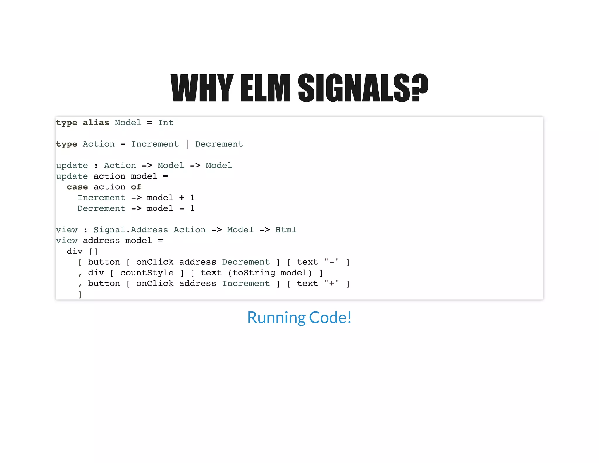 WHY ELM SIGNALS?WHY ELM SIGNALS?
type alias Model = Int
type Action = Increment | Decrement
update : Action -> Model -> Model
update action model =
case action of
Increment -> model + 1
Decrement -> model - 1
view : Signal.Address Action -> Model -> Html
view address model =
div []
[ button [ onClick address Decrement ] [ text "-" ]
, div [ countStyle ] [ text (toString model) ]
, button [ onClick address Increment ] [ text "+" ]
]
Running Code!
 