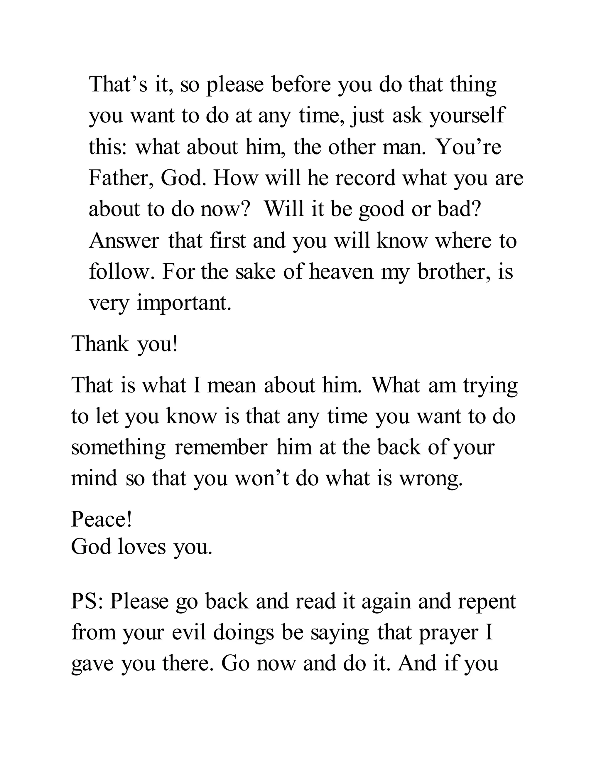 That’s it, so please before you do that thing 
you want to do at any time, just ask yourself 
this: what about him, the other man. You’re 
Father, God. How will he record what you are 
about to do now? Will it be good or bad? 
Answer that first and you will know where to 
follow. For the sake of heaven my brother, is 
very important. 
Thank you! 
That is what I mean about him. What am trying 
to let you know is that any time you want to do 
something remember him at the back of your 
mind so that you won’t do what is wrong. 
Peace! 
God loves you. 
PS: Please go back and read it again and repent 
from your evil doings be saying that prayer I 
gave you there. Go now and do it. And if you 
 