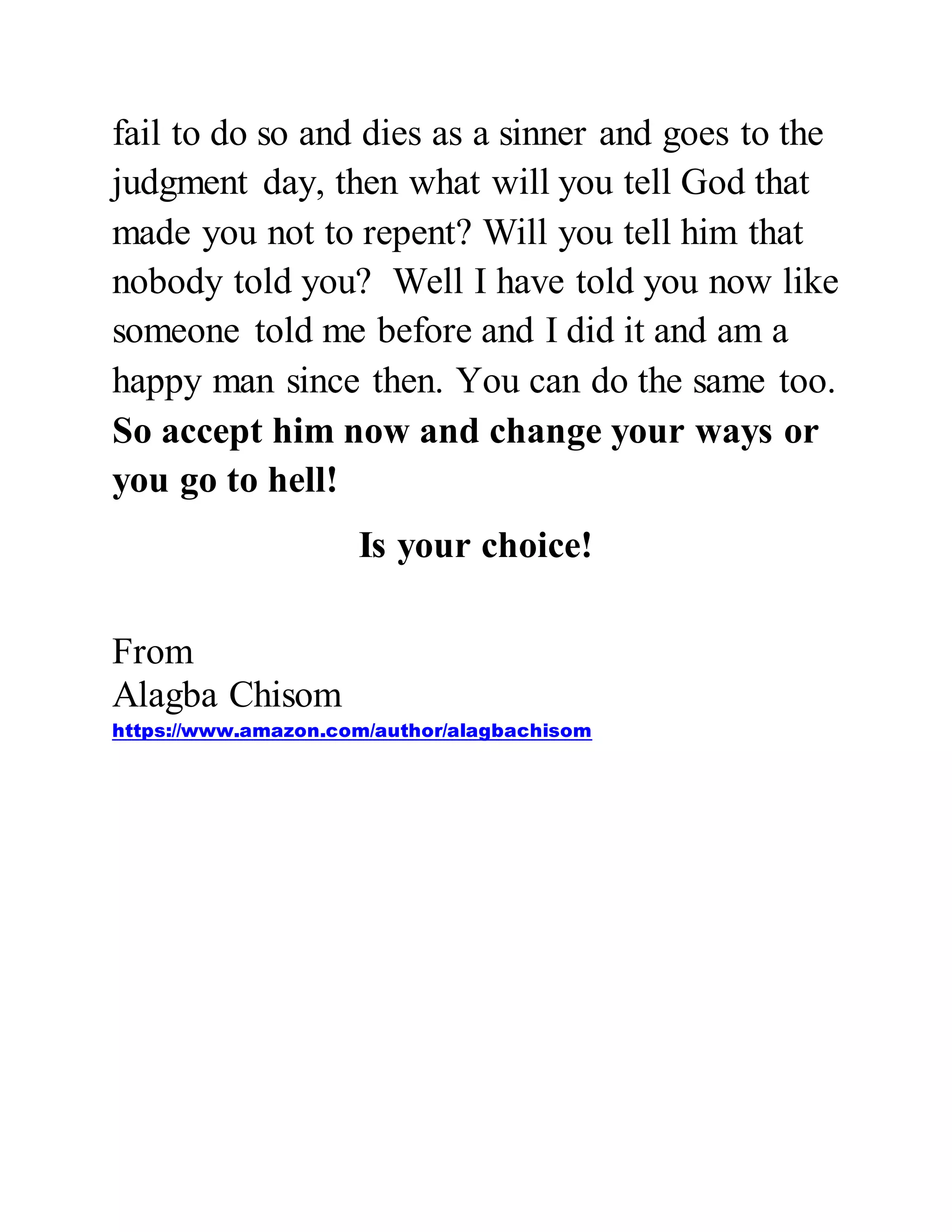 fail to do so and dies as a sinner and goes to the 
judgment day, then what will you tell God that 
made you not to repent? Will you tell him that 
nobody told you? Well I have told you now like 
someone told me before and I did it and am a 
happy man since then. You can do the same too. 
So accept him now and change your ways or 
you go to hell! 
Is your choice! 
From 
Alagba Chisom 
https://www.amazon.com/author/alagbachisom 
