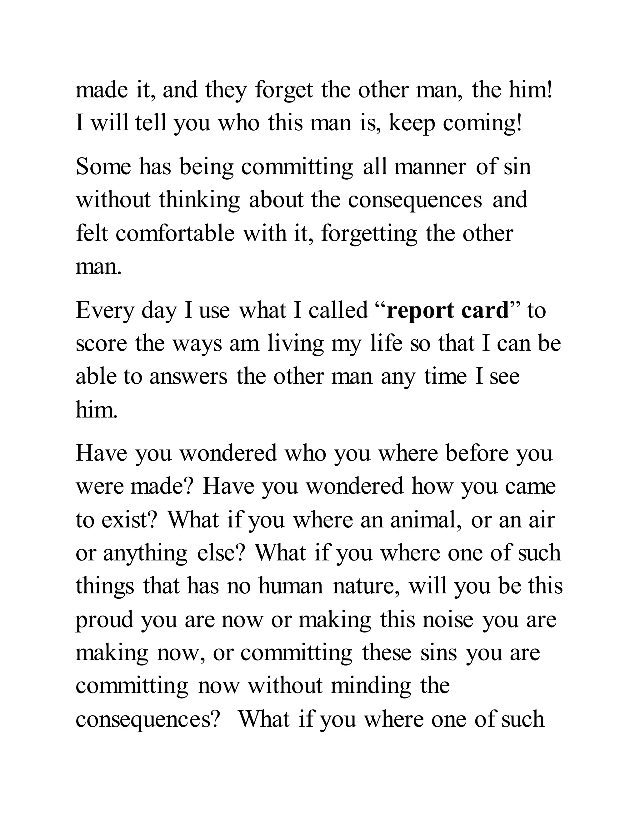 made it, and they forget the other man, the him! 
I will tell you who this man is, keep coming! 
Some has being committing all manner of sin 
without thinking about the consequences and 
felt comfortable with it, forgetting the other 
man. 
Every day I use what I called “report card” to 
score the ways am living my life so that I can be 
able to answers the other man any time I see 
him. 
Have you wondered who you where before you 
were made? Have you wondered how you came 
to exist? What if you where an animal, or an air 
or anything else? What if you where one of such 
things that has no human nature, will you be this 
proud you are now or making this noise you are 
making now, or committing these sins you are 
committing now without minding the 
consequences? What if you where one of such 
 