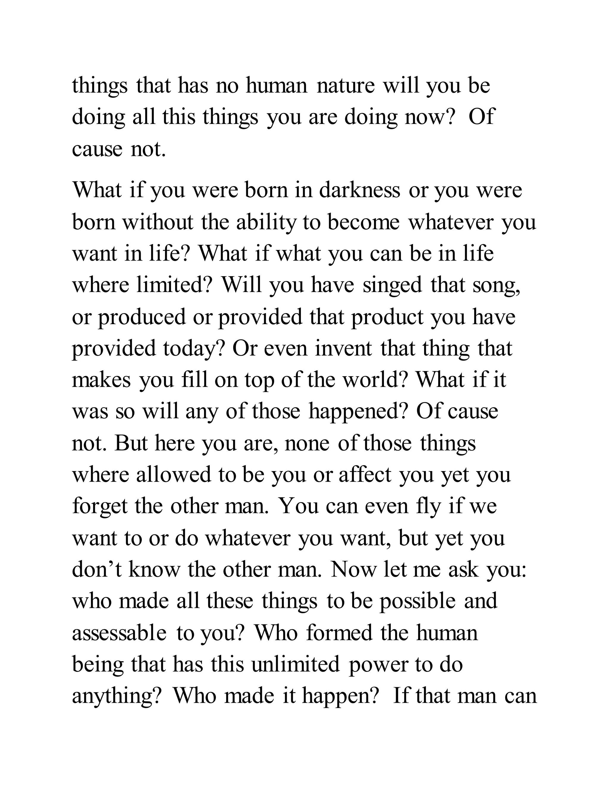 things that has no human nature will you be 
doing all this things you are doing now? Of 
cause not. 
What if you were born in darkness or you were 
born without the ability to become whatever you 
want in life? What if what you can be in life 
where limited? Will you have singed that song, 
or produced or provided that product you have 
provided today? Or even invent that thing that 
makes you fill on top of the world? What if it 
was so will any of those happened? Of cause 
not. But here you are, none of those things 
where allowed to be you or affect you yet you 
forget the other man. You can even fly if we 
want to or do whatever you want, but yet you 
don’t know the other man. Now let me ask you: 
who made all these things to be possible and 
assessable to you? Who formed the human 
being that has this unlimited power to do 
anything? Who made it happen? If that man can 
 