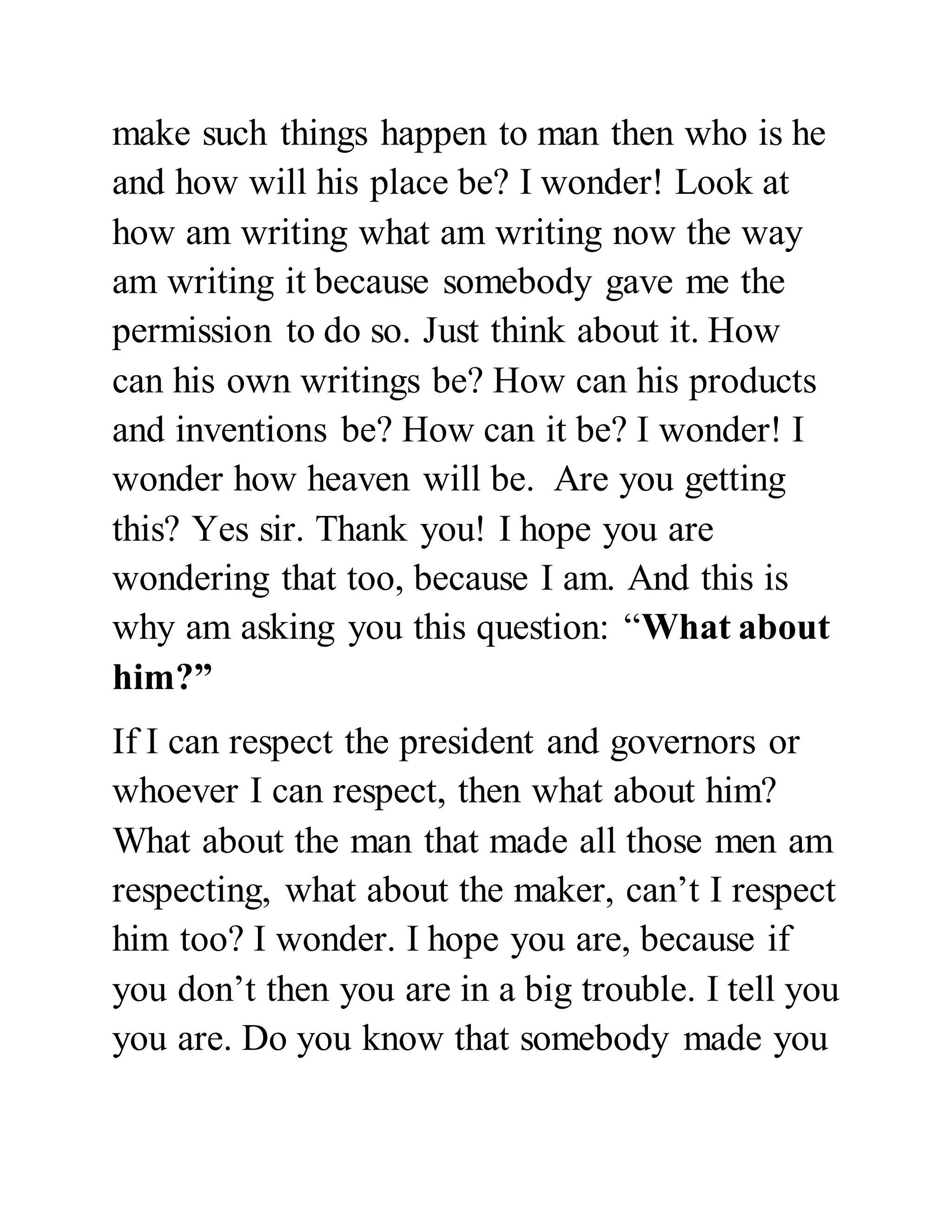 make such things happen to man then who is he 
and how will his place be? I wonder! Look at 
how am writing what am writing now the way 
am writing it because somebody gave me the 
permission to do so. Just think about it. How 
can his own writings be? How can his products 
and inventions be? How can it be? I wonder! I 
wonder how heaven will be. Are you getting 
this? Yes sir. Thank you! I hope you are 
wondering that too, because I am. And this is 
why am asking you this question: “What about 
him?” 
If I can respect the president and governors or 
whoever I can respect, then what about him? 
What about the man that made all those men am 
respecting, what about the maker, can’t I respect 
him too? I wonder. I hope you are, because if 
you don’t then you are in a big trouble. I tell you 
you are. Do you know that somebody made you 
 