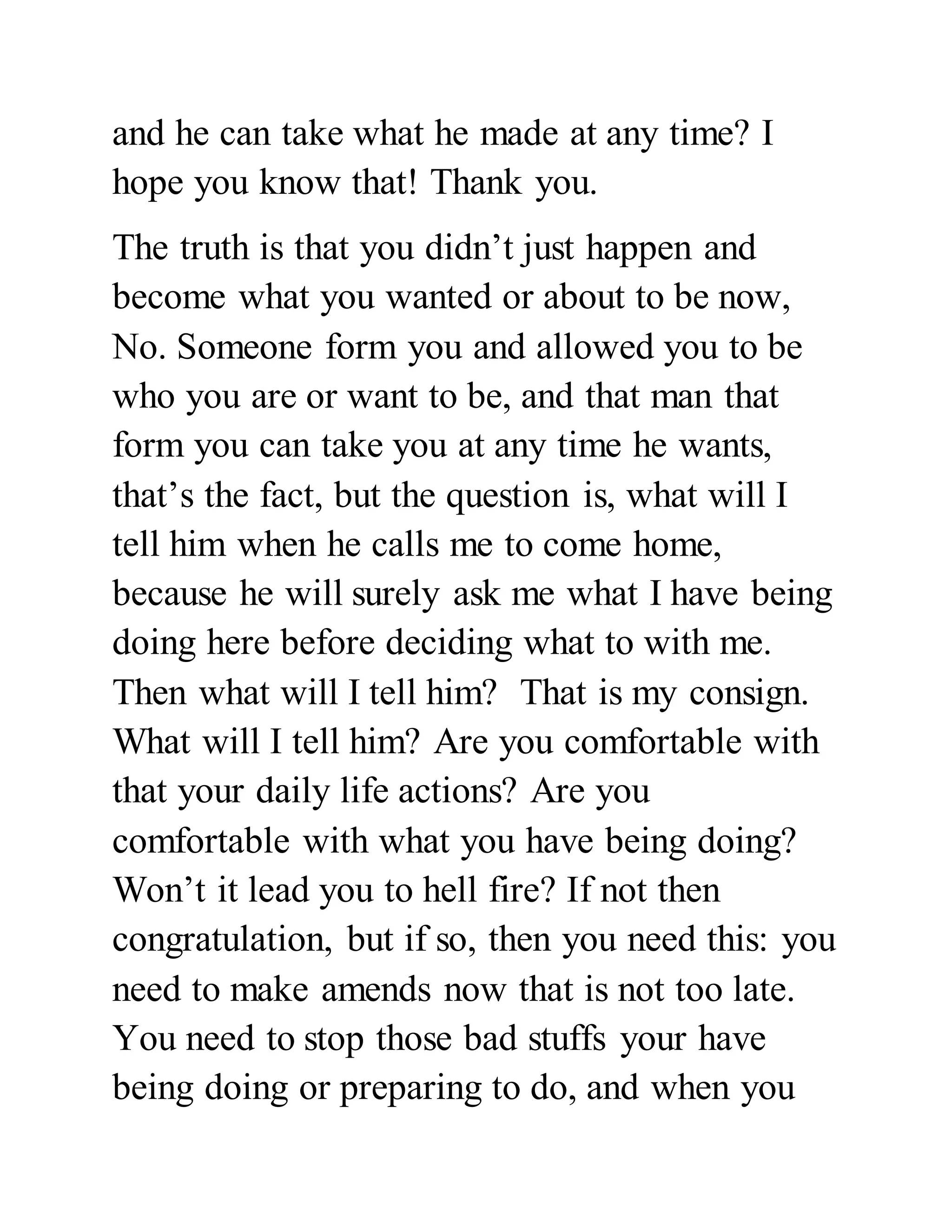 and he can take what he made at any time? I 
hope you know that! Thank you. 
The truth is that you didn’t just happen and 
become what you wanted or about to be now, 
No. Someone form you and allowed you to be 
who you are or want to be, and that man that 
form you can take you at any time he wants, 
that’s the fact, but the question is, what will I 
tell him when he calls me to come home, 
because he will surely ask me what I have being 
doing here before deciding what to with me. 
Then what will I tell him? That is my consign. 
What will I tell him? Are you comfortable with 
that your daily life actions? Are you 
comfortable with what you have being doing? 
Won’t it lead you to hell fire? If not then 
congratulation, but if so, then you need this: you 
need to make amends now that is not too late. 
You need to stop those bad stuffs your have 
being doing or preparing to do, and when you 
 
