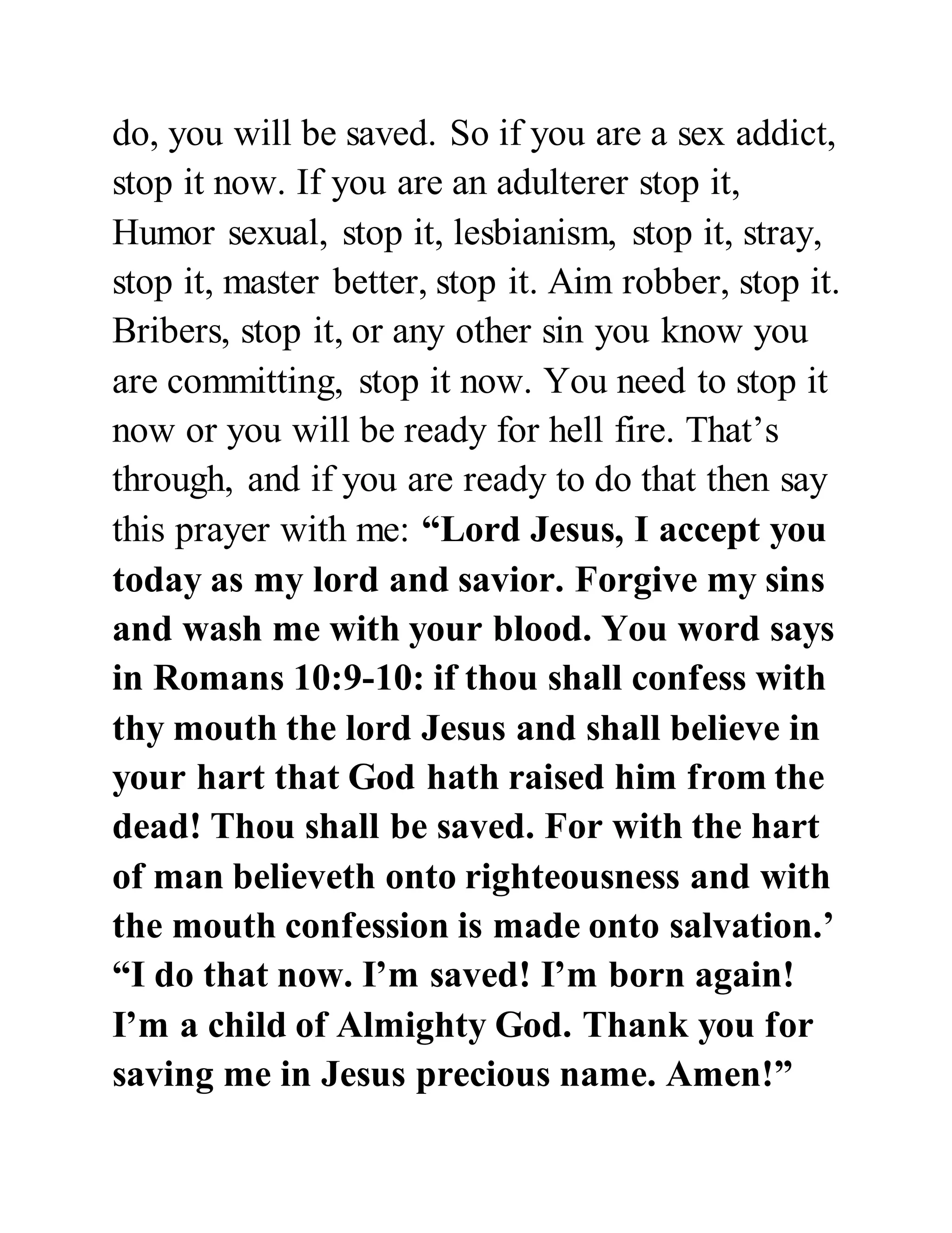 do, you will be saved. So if you are a sex addict, 
stop it now. If you are an adulterer stop it, 
Humor sexual, stop it, lesbianism, stop it, stray, 
stop it, master better, stop it. Aim robber, stop it. 
Bribers, stop it, or any other sin you know you 
are committing, stop it now. You need to stop it 
now or you will be ready for hell fire. That’s 
through, and if you are ready to do that then say 
this prayer with me: “Lord Jesus, I accept you 
today as my lord and savior. Forgive my sins 
and wash me with your blood. You word says 
in Romans 10:9-10: if thou shall confess with 
thy mouth the lord Jesus and shall believe in 
your hart that God hath raised him from the 
dead! Thou shall be saved. For with the hart 
of man believeth onto righteousness and with 
the mouth confession is made onto salvation.’ 
“I do that now. I’m saved! I’m born again! 
I’m a child of Almighty God. Thank you for 
saving me in Jesus precious name. Amen!” 
 