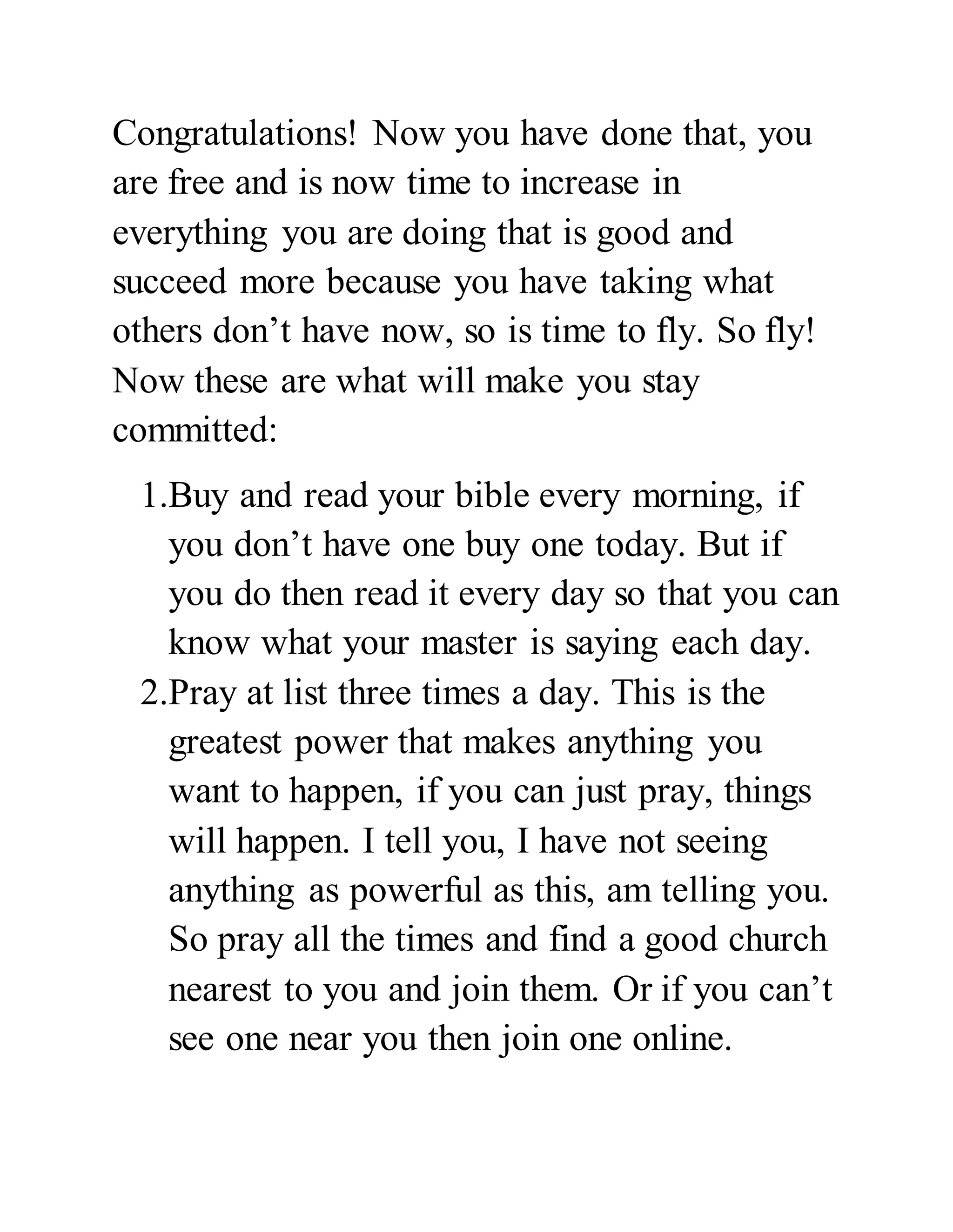 Congratulations! Now you have done that, you 
are free and is now time to increase in 
everything you are doing that is good and 
succeed more because you have taking what 
others don’t have now, so is time to fly. So fly! 
Now these are what will make you stay 
committed: 
1.Buy and read your bible every morning, if 
you don’t have one buy one today. But if 
you do then read it every day so that you can 
know what your master is saying each day. 
2.Pray at list three times a day. This is the 
greatest power that makes anything you 
want to happen, if you can just pray, things 
will happen. I tell you, I have not seeing 
anything as powerful as this, am telling you. 
So pray all the times and find a good church 
nearest to you and join them. Or if you can’t 
see one near you then join one online. 
 