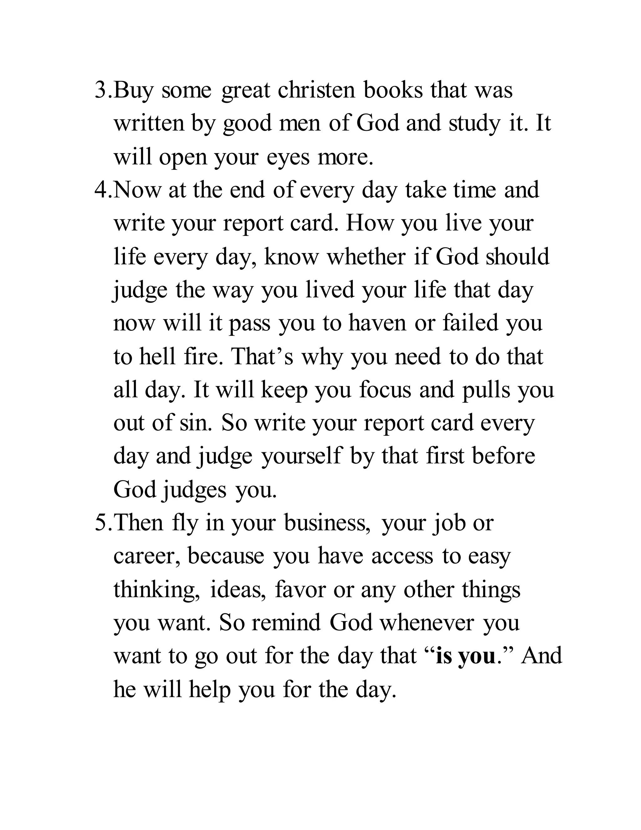 3.Buy some great christen books that was 
written by good men of God and study it. It 
will open your eyes more. 
4.Now at the end of every day take time and 
write your report card. How you live your 
life every day, know whether if God should 
judge the way you lived your life that day 
now will it pass you to haven or failed you 
to hell fire. That’s why you need to do that 
all day. It will keep you focus and pulls you 
out of sin. So write your report card every 
day and judge yourself by that first before 
God judges you. 
5.Then fly in your business, your job or 
career, because you have access to easy 
thinking, ideas, favor or any other things 
you want. So remind God whenever you 
want to go out for the day that “is you.” And 
he will help you for the day. 
 