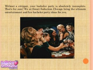 Without a stripper, your bachelor party is absolutely incomplete.
That’s for sure! We at Sweet Seduction Chicago bring the ultimate
entertainment and fun bachelor party ideas for you.
 